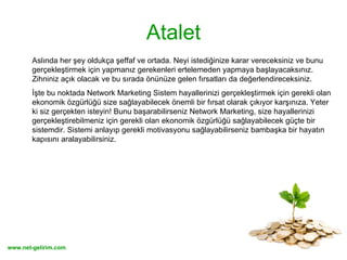 Atalet Aslında her şey oldukça şeffaf ve ortada. Neyi istediğinize karar vereceksiniz ve bunu gerçekleştirmek için yapmanız gerekenleri ertelemeden yapmaya başlayacaksınız. Zihniniz açık olacak ve bu sırada önünüze gelen fırsatları da değerlendireceksiniz.  İşte bu noktada Network Marketing Sistem hayallerinizi gerçekleştirmek için gerekli olan ekonomik özgürlüğü size sağlayabilecek önemli bir fırsat olarak çıkıyor karşınıza. Yeter ki siz gerçekten isteyin! Bunu başarabilirseniz Network Marketing, size hayallerinizi gerçekleştirebilmeniz için gerekli olan ekonomik özgürlüğü sağlayabilecek güçte bir sistemdir. Sistemi anlayıp gerekli motivasyonu sağlayabilirseniz bambaşka bir hayatın kapısını aralayabilirsiniz. 