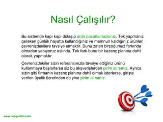Nasıl Çalışılır? Bu sistemde kapı kapı dolaşıp  ürün pazarlamazsınız . Tek yapmanız gereken günlük hayatta kullandığınız ve memnun kaldığınız ürünleri çevrenizdekilere tavsiye etmektir. Bunu zaten birçoğumuz farkında olmadan yapıyoruz aslında. Tek fark bunu bir kazanç planına dahil olarak yapmaktır.  Çevrenizdekiler sizin referansınızla tavsiye ettiğiniz ürünü kullanmaya başlarlarsa siz bu alışverişlerden  pirim alırsınız . Ayrıca sizin gibi firmanın kazanç planına dahil olmak isterlerse, girişte verilen üyelik ücretinden de yine  pirim alırsınız .  