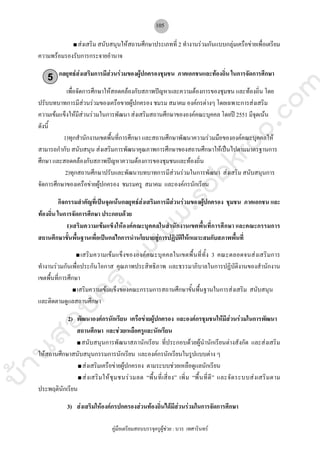 บ้านสอบครูwww.sobkroo.com
คูมือเตรียมสอบบรรจุครูผูชวย : บวร เทศารินทร
105
สงเสริม สนับสนุนใหสถานศึกษาประเภทที่ 2 ทํางานรวมกันแบบกลุมเครือขายเพื่อเตรียม
ความพรอมรองรับการกระจายอํานาจ
กลยุทธสงเสริมการมีสวนรวมของผูปกครองชุมชน ภาคเอกชนและทองถิ่น ในการจัดการศึกษา
เพื่อจัดการศึกษาใหสอดคลองกับสภาพปญหาและความตองการของชุมชน และทองถิ่น โดย
ปรับบทบาทการมีสวนรวมของเครือขายผูปกครอง ชมรม สมาคม องคกรตางๆ โดยเฉพาะการสงเสริม
ความเขมแข็งใหมีสวนรวมในการพัฒนา สงเสริมสถานศึกษาขององคคณะบุคคล โดยป 2551 มีจุดเนน
ดังนี้
1)ทุกสํานักงานเขตพื้นที่การศึกษา และสถานศึกษาพัฒนาความรวมมือขององคคณะบุคคลให
สามารถกํากับ สนับสนุน สงเสริมการพัฒนาคุณภาพการศึกษาของสถานศึกษาใหเปนไปตามมาตรฐานการ
ศึกษา และสอดคลองกับสภาพปญหาความตองการของชุมชนและทองถิ่น
2)ทุกสถานศึกษาปรับและพัฒนาบทบาทการมีสวนรวมในการพัฒนา สงเสริม สนับสนุนการ
จัดการศึกษาของเครือขายผูปกครอง ชมรมครู สมาคม และองคกรนักเรียน
กิจกรรมสําคัญที่เปนจุดเนนกลยุทธสงเสริมการมีสวนรวมของผูปกครอง ชุมชน ภาคเอกชน และ
ทองถิ่น ในการจัดการศึกษา ประกอบดวย
1)เสริมความเขมแข็งใหองคคณะบุคคลในสํานักงานเขตพื้นที่การศึกษา และคณะกรรมการ
สถานศึกษาขั้นพื้นฐานเพื่อเปนกลไกการนํานโยบายสูการปฏิบัติใหเหมาะสมกับสภาพพื้นที่
เสริมความเขมแข็งขององคคณะบุคคลในเขตพื้นที่ทั้ง 3 คณะตลอดจนสงเสริมการ
ทํางานรวมกันเพื่อประกันโอกาส คุณภาพประสิทธิภาพ และธรรมาภิบาลในการปฏิบัติงานของสํานักงาน
เขตพื้นที่การศึกษา
เสริมความเขมแข็งของคณะกรรมการสถานศึกษาขั้นพื้นฐานในการสงเสริม สนับสนุน
และติดตามดูแลสถานศึกษา
2) พัฒนาองคกรนักเรียน เครือขายผูปกครอง และองคกรชุมชนใหมีสวนรวมในการพัฒนา
สถานศึกษา และชวยเหลือครูและนักเรียน
สนับสนุนการพัฒนาสภานักเรียน ที่ประกอบดวยผูนํานักเรียนตางสังกัด และสงเสริม
ใหสถานศึกษาสนับสนุนกรรมการนักเรียน และองคกรนักเรียนในรูปแบบตาง ๆ
สงเสริมเครือขายผูปกครอง ตามระบบชวยเหลือดูแลนักเรียน
สงเสริมใหชุมชนรวมลด “พื้นที่เสี่ยง” เพิ่ม “พื้นที่ดี” และจัดระบบสงเสริมตาม
ประพฤตินักเรียน
3) สงเสริมใหองคกรปกครองสวนทองถิ่นไดมีสวนรวมในการจัดการศึกษา
5
 