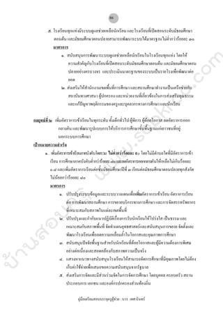 บ้านสอบครูwww.sobkroo.com
คูมือเตรียมสอบบรรจุครูผูชวย : บวร เทศารินทร
86
๕. โรงเรียนทุกแหงมีระบบดูแลชวยเหลือนักเรียน และโรงเรียนที่เปดสอนระดับมัธยมศึกษา
ตอนตน และมัธยมศึกษาตอนปลายสามารถพัฒนาระบบไดมาตรฐานไมต่ํากวารอยละ ๓๐
มาตรการ
๑. สนับสนุนการพัฒนาระบบดูแลชวยเหลือนักเรียนในโรงเรียนทุกแหง โดยให
ความสําคัญกับโรงเรียนที่เปดสอนระดับมัธยมศึกษาตอนตน และมัธยมศึกษาตอน
ปลายอยางครบวงจร และประเมินมาตรฐานของระบบเปนรายโรงเพื่อพัฒนาตอ
ยอด
๒. สงเสริมใหสํานักงานเขตพื้นที่การศึกษา และสถานศึกษาทํางานเปนเครือขายกับ
สถาบันทางศาสนา ผูปกครอง และหนวยงานที่เกี่ยวของในการสงเสริมคุณธรรม
และแกปญหาพฤติกรรมของครูและบุคลากรทางการศึกษา และนักเรียน
กลยุทธที่ ๒ เพิ่มอัตราการเขาเรียนในทุกระดับ ทั้งเด็กทั่วไป ผูพิการ ผูดอยโอกาส ลดอัตราการออก
กลางคัน และพัฒนารูปแบบการใหบริการการศึกษาขั้นพื้นฐานแกเยาวชนที่อยู
นอกระบบการศึกษา
เปาหมายความสําเร็จ
๑. เพิ่มอัตราการเขาเรียนภาคบังคับโดยรวม ไมต่ํากวารอยละ ๙๐ โดยไมมีตําบลใดที่มีอัตราการเขา
เรียน การศึกษาภาคบังคับต่ํากวารอยละ๘๐และลดอัตราการออกกลางคันใหเหลือไมเกินรอยละ
๐.๘ และเพิ่มอัตราการเรียนตอชั้นมัธยมศึกษาปที่ ๓ เรียนตอมัธยมศึกษาตอนปลายทุกสังกัด
ไมนอยกวารอยละ ๘๐
มาตรการ
๑. ปรับปรุงระบบขอมูลและระบบวางแผนเพื่อเพิ่มอัตราการเขาเรียน อัตราการเรียน
ตอ การพัฒนาสถานศึกษา การขยายบริการทางการศึกษา และการจัดสรรทรัพยากร
ที่เหมาะสมกับสภาพในแตละเขตพื้นที่
๒. ปรับปรุงและกํากับแนวปฏิบัติเรื่องการรับนักเรียนใหโปรงใส เปนธรรม และ
เหมาะสมกับสภาพพื้นที่ จัดทําแผนยุทธศาสตรและสนับสนุนการขยาย จัดตั้งและ
พัฒนาโรงเรียนเพื่อลดความเหลื่อมล้ําในโอกาสและคุณภาพการศึกษา
๓. สนับสนุนปจจัยพื้นฐานสําหรับนักเรียนที่ดอยโอกาสและผูมีความตองการพิเศษ
อยางตอเนื่องและสอดคลองกับสภาพความเปนจริง
๔. แสวงหาแนวทางสนับสนุนโรงเรียนใหสามารถจัดการศึกษาที่มีคุณภาพโดยไมตอง
เก็บคาใชจายเพื่อเสนอขอความสนับสนุนจากรัฐบาล
๕. สงเสริมการจัดและมีสวนรวมจัดในการจัดการศึกษา โดยบุคคล ครอบครัว สถาน
ประกอบการ เอกชน และองคกรปกครองสวนทองถิ่น
 