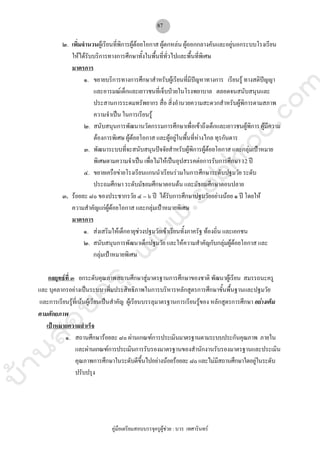 บ้านสอบครูwww.sobkroo.com
คูมือเตรียมสอบบรรจุครูผูชวย : บวร เทศารินทร
87
๒. เพิ่มจํานวนผูเรียนที่พิการผูดอยโอกาส ผูตกหลน ผูออกกลางคันและอยูนอกระบบโรงเรียน
ใหไดรับบริการทางการศึกษาทั้งในพื้นที่ทั่วไปและพื้นที่พิเศษ
มาตรการ
๑. ขยายบริการทางการศึกษาสําหรับผูเรียนที่มีปญหาทางการ เรียนรู ทางสติปญญา
และอารมณเด็กและเยาวชนที่เจ็บปวยในโรงพยาบาล ตลอดจนสนับสนุนและ
ประสานการระดมทรัพยากร สื่อ สิ่งอํานวยความสะดวกสําหรับผูพิการตามสภาพ
ความจําเปน ในการเรียนรู
๒. สนับสนุนการพัฒนานวัตกรรมการศึกษาเพื่อเขาถึงเด็กและเยาวชนผูพิการ ผูมีความ
ตองการพิเศษ ผูดอยโอกาส และผูอยูในพื้นที่หางไกล ทุรกันดาร
๓. พัฒนาระบบที่จะสนับสนุนปจจัยสําหรับผูพิการผูดอยโอกาส และกลุมเปาหมาย
พิเศษตามความจําเปน เพื่อไมใหเปนอุปสรรคตอการรับการศึกษา 12 ป
๔. ขยายเครือขายโรงเรียนแกนนําเรียนรวมในการศึกษาระดับปฐมวัย ระดับ
ประถมศึกษา ระดับมัธยมศึกษาตอนตน และมัธยมศึกษาตอนปลาย
๓. รอยละ ๘๐ ของประชากรวัย ๔ – ๖ ป ไดรับการศึกษาปฐมวัยอยางนอย ๑ ป โดยให
ความสําคัญแกผูดอยโอกาส และกลุมเปาหมายพิเศษ
มาตรการ
๑. สงเสริมใหเด็กอายุชวงปฐมวัยเขาเรียนทั้งภาครัฐ ทองถิ่น และเอกชน
๒. สนับสนุนการพัฒนาเด็กปฐมวัย และใหความสําคัญกับกลุมผูดอยโอกาส และ
กลุมเปาหมายพิเศษ
กลยุทธที่ ๓ ยกระดับคุณภาพสถานศึกษาสูมาตรฐานการศึกษาของชาติ พัฒนาผูเรียน สมรรถนะครู
และ บุคลากรอยางเปนระบบ เพิ่มประสิทธิภาพในการบริหารหลักสูตรการศึกษาขั้นพื้นฐานและปฐมวัย
และการเรียนรูที่เนนผูเรียนเปนสําคัญ ผูเรียนบรรลุมาตรฐานการเรียนรูของ หลักสูตรการศึกษา อยางเต็ม
ตามศักยภาพ
เปาหมายความสําเร็จ
๑. สถานศึกษารอยละ ๘๐ ผานเกณฑการประเมินมาตรฐานตามระบบประกันคุณภาพ ภายใน
และผานเกณฑการประเมินการรับรองมาตรฐานของสํานักงานรับรองมาตรฐานและประเมิน
คุณภาพการศึกษาในระดับดีขึ้นไปอยางนอยรอยละ๘๐และไมมีสถานศึกษาใดอยูในระดับ
ปรับปรุง
 