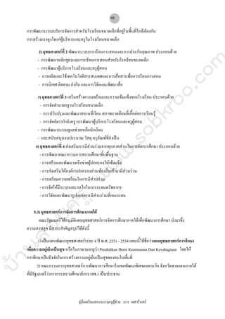 บ้านสอบครูwww.sobkroo.com
คูมือเตรียมสอบบรรจุครูผูชวย : บวร เทศารินทร
98
การพัฒนาระบบบริหารจัดการสําหรับโรงเรียนขนาดเล็กที่อยูในพื้นที่ใกลเคียงกัน
การสรางแรงจูงใจแกผูบริหารและครูในโรงเรียนขนาดเล็ก
2) ยุทธศาสตรที่ 2 พัฒนาระบบการเรียนการสอนและการประกันคุณภาพ ประกอบดวย
- การพัฒนาหลักสูตรและการเรียนการสอนสําหรับโรงเรียนขนาดเล็ก
- การพัฒนาผูบริหารโรงเรียนและครูผูสอน
- การผลิตและใชเทคโนโลยีสารสนเทศและการสื่อสารเพื่อการเรียนการสอน
- การนิเทศ ติดตาม กํากับ และการวิจัยและพัฒนาสื่อ
3) ยุทธศาสตรที่ 3 เสริมสรางความพรอมและความเขมแข็งของโรงเรียน ประกอบดวย
- การจัดทํามาตรฐานโรงเรียนขนาดเล็ก
- การปรับปรุงและพัฒนาสถานที่เรียน สภาพแวดลอมที่เอื้อตอการเรียนรู
- การจัดอัตรากําลังครู การพัฒนาผูบริหารโรงเรียนและครูผูสอน
- การพัฒนาระบบดูแลชวยเหลือนักเรียน
- และสนับสนุนงบประมาณ วัสดุ ครุภัณฑที่จําเปน
4) ยุทธศาสตรที่ 4 สงเสริมการมีสวนรวมจากทุกภาคสวนในการจัดการศึกษา ประกอบดวย
- การพัฒนาคณะกรรมการสถานศึกษาขั้นพื้นฐาน
- การสรางและพัฒนาเครือขายผูปกครองใหเขมแข็ง
- การสงเสริมใหองคกรปกครองสวนทองถิ่นเขามามีสวนรวม
- การเตรียมความพรอมในการมีสวนรวม
- การจัดใหมีระบบและกลไกในการระดมทรัพยากร
- การวิจัยและพัฒนารูปแบบการมีสวนรวมที่เหมาะสม
5.3) ยุทธศาสตรการจัดการศึกษาภาคใต
คณะรัฐมนตรีไดอนุมัติแผนยุทธศาสตรการจัดการศึกษาภาคใตเพื่อพัฒนาการศึกษา นํามาซึ่ง
ความสงบสุข มีสาระสําคัญสรุปไดดังนี้
1) เปนแผนพัฒนายุทธศาสตรระยะ 4 ป พ.ศ. 2551 - 2554 แผนนี้ใชชื่อวาแผนยุทธศาสตรการศึกษา
เพื่อความอยูเย็นเปนสุข หรือในภาษามลายูวา Pendidikan Demi Keameanan Dan Kevahagiaan โดยให
การศึกษาเปนปจจัยในการสรางความอยูเย็นเปนสุขของคนในพื้นที่
2) คณะกรรมการยุทธศาสตรการพัฒนาการศึกษาในเขตพัฒนาพิเศษเฉพาะกิจ จังหวัดชายแดนภาคใต
ที่มีรัฐมนตรีวาการกระทรวงศึกษาธิการ (ศธ.) เปนประธาน
 