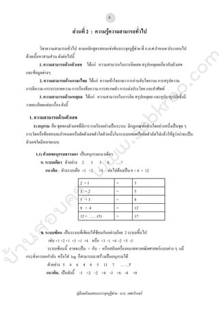 บ้านสอบครูwww.sobkroo.com
คูมือเตรียมสอบบรรจุครูผูชวย : บวร เทศารินทร
6
สวนที่ 2 : ความรูความสามารถทั่วไป
วิชาความสามารถทั่วไป ตามหลักสูตรสอบแขงขันบรรจุครูผูชวย ที่ ก.ค.ศ.กําหนด ประกอบไป
ดวยเนื้อหาสามสวน ดังตอไปนี้
1. ความสามารถดานตัวเลข ไดแก ความสามารถในการคิดเลข สรุปเหตุผลเกี่ยวกับตัวเลข
และขอมูลตางๆ
2. ความสามารถดานภาษาไทย ไดแก ความเขาใจภาษา การอานจับใจความ การสรุปความ
การตีความ การบรรยายความ การเรียงขอความ การสะกดคํา การแตงประโยค และคําศัพท
3. ความสามารถดานเหตุผล ไดแก ความสามารถในการคิด สรุปเหตุผล และอุปมาอุปมัยซึ่งมี
รายละเอียดแตละเรื่อง ดังนี้
1. ความสามารถดานตัวเลข
1) อนุกรม คือ ชุดของตัวเลขที่มีการวางเรียงอยางเปนระบบ มีกฎเกณฑอยางใดอยางหนึ่งเปนชุด ๆ
การวัดหรือขอสอบจะกําหนดหรือตัดตัวเลขตัวใดตัวหนึ่งในระบบออกหรือตัดตัวถัดไปแลวใหดูวานาจะเปน
ตัวเลขใดมีหลายแบบ
1.1) ตัวเลขอนุกรมธรรมดา เปนอนุกรมแนวเดียว
ก. ระบบเดียว ตัวอยาง 2 3 5 8 ….?
แนวคิด : ตัวระบบคือ +1 +2 +3 ตอไปตองเปน 8 + 4 = 12
2 + 1 = 3
3 + 2 = 5
5 + 3 = 8
8 + 4 = 12
12 + ……(5) = 17
ข. ระบบซอน เปนระบบที่เขียนใหซอนกันอยางนอย 2 ระบบขึ้นไป
เชน +1 +2 +1 +3 +1 +4 หรือ +3 -1 +4 -2 +5 -3
ระบบซอนนี้ อาจจะเปน + กับ - หรือสลับเครื่องหมายทางคณิตศาสตรแบบตาง ๆ แม
กระทั่งการยกกําลัง หรือใส log ก็สามารถมาสรางเปนอนุกรมได
ตัวอยาง 5 4 6 4 8 5 11 7 …….?
แนวคิด. เปนดังนี้ -1 +2 -2 +4 -3 +6 -4 +8
 