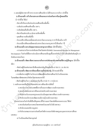 บ้านสอบครูwww.sobkroo.com
คูมือเตรียมสอบบรรจุครูผูชวย : บวร เทศารินทร
107
2 .แผนปฏิบัตราชการป 2552 กระทรวงศึกษาธิการ มีเปาหมาย 4 ภารกิจ 11 ตัวชี้วัด
1) เปาหมายที่ 1 สรางโอกาสทางการศึกษาและการสงเสริมการเรียนรูตลอดชีวิต
มี 7 ตัวชี้วัด ไดแก
- อัตราเขาเรียนระดับกอนประถมศึกษาตองเพิ่มขึ้น
- ระดับประถมศึกษาตองเปน 100 %
- ระดับมัธยมตนตองเปน 100 %
- อัตราเรียนตอระดับ ม.ปลาย จะตองเพิ่มขึ้น
- อุดมศึกษา จะตองเพิ่มขึ้น
- จํานวนปการศึกษาเฉลี่ยของประชากรวัยแรงงานอายุ 15-39 ป ตองเกิน 10 ป
- จํานวนปการศึกษาเฉลี่ยของประชากรวัยแรงานอายุ 40-59 ป ตองเกิน 7 ป
2) เปาหมายที่ 2 ยกระดับคุณภาพและมาตรฐานการศึกษา มีตัวชี้วัดเดียว
- ความสามารถในการแขงขันของไทยโดยสถาบันIMD ( International Institute for Management
Development ) ในสวนที่เปนการประเมินการศึกษาจะตองสูงขึ้นจากลําดับ 24 (ป 52ตองติดอันดับอยูใน 15
อันดับแรกของโลก)
3) เปาหมายที่ 3 พัฒนาขีดความสามารถในการแขงขันของประเทศโดยใชความรูเปนฐาน มีตัวชี้วัด
เดียว
- สัดสวนผูเรียนตอสายอาชีวศึกษาตอสามัญ ตองขยับเปน 47 ตอ 53 ( 41 ตอ 59)
4) เปาหมายที่ 4 พัฒนาการศึกษาเพื่อความมั่นคงของรัฐ มีกําหนดตัวชี้วัด
- การเพิ่มจํานวนผูเขารวมโครงการพัฒนาผูสอนอิสลามศึกษาในโรงเรียนเอกชน
ในเขตพัฒนาพิเศษเฉพาะกิจจังหวัดชายแดนภาคใต
- สัดสวนผูเรียนในร.ร.เอกชนและรัฐ เปน 25 ตอ 75 ( 19 ตอ 81)
3. องคกรมหาชนที่อยูในกํากับของกระทรวงศึกษาธิการมีดังนี้
1) สถาบันระหวางประเทศเพื่อการคาและการพัฒนา (องคการมหาชน)
2) สถาบันทดสอบทางการศึกษาแหงชาติ (องคการมหาชน)
3) สํานักงานรับรองมาตรฐานและประเมินคุณภาพการศึกษา (องคการมหาชน)
4) สํานักงานบริหารและพัฒนาองคความรู (องคการมหาชน)
สวนหนวยงานในกํากับที่เปนนิติบุคคล (ที่ไมรวมมหาวิทยาลัยที่ออกนอกระบบ) ไดแก
1) สถาบันสงเสริมการสอนวิทยาศาสตรและเทคโนโลยี (สสวท.)
2) สํานักงานเลขาธิการคุรุสภา
3) สํานักงานคณะกรรมการสงเสริมสวัสดิการและสวัสดิภาพครูและบุคลากรทางการศึกษา
(สกสค.)
4) โรงเรียนมหิดลวิทยานุสรณ
 