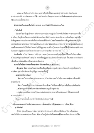 บ้านสอบครูwww.sobkroo.com
คูมือเตรียมสอบบรรจุครูผูชวย : บวร เทศารินทร
116
มาตรา 69 รัฐตองจัดใหมีหนวยงานกลางทําหนาที่พิจารณาเสนอนโยบาย แผน สงเสริมและ
ประสานการวิจัย การพัฒนาและการใช รวมทั้งการประเมินคุณภาพ และประสิทธิภาพของการผลิตและการ
ใชเทคโนโลยีเพื่อการศึกษา
1.2) กรอบนโยบายเทคโนโลยีสารสนเทศ พ.ศ. 2544-2553 ของประเทศไทย
1) วิสัยทัศน
ประเทศไทยเปนศูนยกลางการพัฒนาและการประกอบธุรกิจดานเทคโนโลยีสารสนเทศและการสื่อ
สารในระดับภูมิภาค โดยเฉพาะอยางยิ่งดานซอรฟแวร ผูประกอบการและประชาชนสวนใหญสามารถเขา
ถึงขอมูลจากระบบบริการอยางทั่วถึงและยุติธรรมใหเกิดประโยชนโดยตรงตอการเพิ่มมูลคาทางเศรษฐกิจ
แกการผลิตและบริการทุกสาขา รวมทั้งดานเทคโนโลยีสารสนเทศและการสื่อสาร ใหสามารถแขงขันและอยู
รอดในตลาดสากลได กอเกิดสังคมแหงภูมิปญญาและการเรียนรู สามารถประยุกตใชเพื่อสนองความตองการ
ในการดํารงอยูอยางมีคุณภาพและมีความปลอดภัยอยางแทจริงในสังคมไทย
2) พันธกิจ เสริมสรางความรวมมือระหวางภาครัฐและเอกชนอยางตอเนื่องใหเปนเครือขายการพัฒนา
ทั้งระบบขอมูลและโครงสรางพื้นฐาน ตลอดทั้งปฏิรูประบบบริหารจัดการดาน ICT ที่ทันสมัย มีการวางแผน
เพื่อสรางสรรคงานวิจัยการศึกษาและการฝกอบรม
3) เทคโนโลยีสารสนเทศเพื่อการพัฒนาดานการศึกษา (E-Education)
เปาหมาย พัฒนาและเตรียมความพรอมดานทรัพยากรมนุษยในทุกระดับของประเทศ เพื่อรองรับ
การพัฒนาสูการเปนสังคมแหงภูมิปญญาและการเรียนรู
-ยุทธศาสตรการพัฒนา
1.พัฒนากลไกการบริหารนโยบายและการบริหารจัดการเทคโนโลยีสารสนเทศเพื่อการศึกษา ที่มี
ประสิทธิภาพ
2.พัฒนาโครงสรางพื้นฐานสารสนเทศเพื่อการศึกษา ใหเกิดการเขาถึงอยางทั่วถึงและเทาเทียมกัน
3.สนับสนุนและสงเสริมการพัฒนาทรัพยากรมนุษยในทุกระดับ
4.เรงพัฒนาและจัดหาความรู (Knowledge) และสาระทางการศึกษา(Content) ที่มีคุณภาพและมี
ความเหมาะสม
5.ลดความเหลื่อมล้ําในการเขาถึงสารสนเทศและความรู
1.3) แผนแมบทเทคโนโลยีสารสนเทศและการสื่อสารเพื่อการศึกษาของกระทรวงศึกษาธิการ
1) วิสัยทัศน
ผูเรียน สถานศึกษาและหนวยงานทางการศึกษาทุกแหง มีโอกาสเขาถึงและใชประโยชนจาก
เทคโนโลยีสารสนเทศและการสื่อสาร เพื่อการเรียนรูอยางตอเนื่องตลอดชีวิต การบริหารจัดการ การวิจัย
 