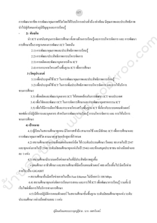 บ้านสอบครูwww.sobkroo.com
คูมือเตรียมสอบบรรจุครูผูชวย : บวร เทศารินทร
117
การพัฒนาอาชีพ การพัฒนาคุณภาพชีวิตโดยไดรับบริการอยางทั่วถึง เทาเทียม มีคุณภาพและประสิทธิภาพ
นําไปสูสังคมแหงภูมิปญญาและการเรียนรู
- 2) พันธกิจ
นํา ICT มาสนับสนุนการจัดการศึกษา ทั้งทางดานการเรียนรูและการบริหารจัดการ และ การพัฒนา
การศึกษาเปนรากฐานของการพัฒนา ICT โดยเนน
2.1) การพัฒนาคุณภาพและประสิทธิภาพการเรียนรู
2.2) การพัฒนาประสิทธิภาพการบริหารจัดการ
2.3) การผลิตและพัฒนาบุคลากรดาน ICT
2.4) การกระจายโครงสรางพื้นฐาน ICT เพื่อการศึกษา
3 )วัตถุประสงค
3.1) เพื่อประยุกตใช ICT ในการพัฒนาคุณภาพและประสิทธิภาพการเรียนรู
3.2) เพื่อประยุกตใช ICT ในการเพิ่มประสิทธิภาพการบริหารจัดการ และการใหบริการ
ทางการศึกษา
3.3) เพื่อผลิตและพัฒนาบุคลากร ICT ใหสอดคลองกับการพัฒนา ICT ของประเทศ
3.4) เพื่อวิจัยและพัฒนา ICT ในการจัดการศึกษาและการพัฒนาอุตสาหกรรม ICT
3.5) เพื่อใหมีการเลือกใชและกระจายโครงสรางพื้นฐาน ICT ที่เกี่ยวกับระบบคอมพิวเตอร
ซอฟตแวรปฏิบัติการและบุคลากร สําหรับการพัฒนาการเรียนรู การบริหารจัดการ และ การใหบริการ
ทางการศึกษา
4) เปาหมาย
4.1) ผูเรียนในสถานศึกษาทุกคน มีโอกาสเขาถึง สามารถใช และมีทักษะ ICT เพื่อการศึกษาและ
การพัฒนาคุณภาพชีวิต ตามมาตรฐานหลักสูตรที่กําหนด
4.2) สถานศึกษาสามารถเชื่อมตออินเทอรเน็ต ได (ระดับประถมศึกษา รอยละ 80 ภายในป 2547
และทุกแหงภายในป 2548 ระดับมัธยมศึกษาทุกแหงในป 2546) และหองสมุดประชาชน อยางนอยอําเภอ
ละ 1 แหง
4.3) สถานศึกษามีระบบเครือขายภายในที่มีประสิทธิภาพสูงขึ้น
• อุดมศึกษา อาชีวศึกษา และสถานศึกษาที่มีเครื่องคอมพิวเตอร 400 เครื่องขึ้นไป มีเครือขาย
ภายใน เปน GIGABIT
-• สถานศึกษาอื่นมีเครือขายภายในเปน Fast Ethernet ไมนอยกวา 100 Mbps
4.4) สถานศึกษาทุกแหงจัดการเรียนการสอน และการใช ICT เพื่อพัฒนาการเรียนรู รวมทั้ง มี
เว็บไซตเพื่อการใหบริการทางการศึกษา
4.5) มีหองปฏิบัติการคอมพิวเตอร ในสถานศึกษาขั้นพื้นฐาน ระดับมัธยมศึกษาทุกแหง ระดับ
ประถมศึกษา อยางนอยตําบลละ 1 แหง
 