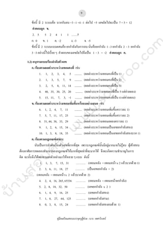 บ้านสอบครูwww.sobkroo.com
คูมือเตรียมสอบบรรจุครูผูชวย : บวร เทศารินทร
9
ขอนี้ มี 2 ระบบคือ บวกกับลบ +3 –1 +4 –1 ตอไป +5 เลขถัดไปจะเปน 7 + 5 = 12
คําตอบถูก ข.
2. 5 5 2 4 1 1 ……?
ก. 0 ข. 1 ค. -2 ง. -3 จ. -5
ขอนี้ มี 2 ระบบแบบผสมคือ ยกกําลังกับการลบ นั่นคือยกกําลัง 1 –3 ยกกําลัง 2 - 3 ยกกําลัง
3 -3 อยางนี้ไปเรื่อย ๆ คําตอบของเลขถัดไปจึงเปน 1 - 3 = -2 คําตอบถูก ค.
1.2) อนุกรมแบบเรียงลําดับตัวเลข
ก. เรียงตามผลตางระหวางเทอมคงที่ เชน
1. 1, 2, 3, 4, 5 .......... (ผลตางระหวางเทอมคงที่เปน 1)
2. 1, 3, 5, 7, 9 .......... (ผลตางระหวางเทอมคงที่เปน 2)
3. 2, 5, 8, 11, 14 .......... (ผลตางระหวางเทอมคงที่เปน 3)
4. 40, 35, 30, 25, 20 .......... (ผลตางระหวางเทอมคงที่เปน 5 แตคาลดลง)
5. 15, 11, 7, 3, -1 .......... (ผลตางระหวางเทอมคงที่เปน 4 แตคาลดลง)
ข. เรียงตามผลตางระหวางเทอมเพิ่มขึ้นหรือลงอยางเสมอ เชน
6. 1, 2, 4, 7, 11 .......... (ผลตางระหวางเทอมเพิ่มขึ้นคราวละ 1)
7. 5, 7, 11, 17, 25 .......... (ผลตางระหวางเทอมเพิ่มขึ้นคราวละ 2)
8. 51, 44, 38, 33, 29 .......... (ผลตางระหวางเทอมลดลงคราวละ 1)
9. 1, 2, 6, 15, 34 .......... (ผลตางระหวางเทอมเปนเลขยกกําลังสอง)
10. 1, 3, 8, 18, 35 .......... (ผลตางระหวางเทอมเปนเลขยกกําลังสองบวก 1)
ค. เรียงตามกฎเกณฑเฉพาะ
นับเปนการลําดับเรียงตัวเลขที่ยากที่สุด เพราะกฎเกณฑนั้นมีอยูมากมายไมรูจบ ผูเขาสอบ
ตองอาศัยการทดลองทําแนวของกฎเกณฑใหมากที่สุดเทาที่จะมากได จึงจะเกิดความชํานาญในการ
คิด ฉะนั้นจึงไดพยายามยกตัวอยางมาใหหลาย ๆ แบบ ดังนี้
1. 1, 3, 7, 15, 31 ………. (เทอมหลัง = เทอมหนา x 2 แลวบวกดวย 1)
2. 3, 6, 11, 18, 27 ………. (เปนเลขยกกําลัง + 2)
………. (เทอมหลัง = เทอมหนา x 2 แลวบวกดวย 2)
4. 2, 4, 16, 265, 65536 ………. (เทอมหลัง = เทอมหนายกกําลัง)
5. 2, 8, 18, 32, 50 ………. (เลขยกกําลัง x 2 )
6. 1, 4, 9, 16, 25 ………. (เลขยกกําลังสอง)
7. 1, 8, 27, 64, 125 ………. (เลขยกกําลังสาม)
8. 0, 3, 8, 15, 24 ………. (เลขยกกําลังสองลบดวย 1)
 