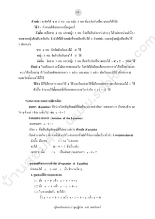 บ้านสอบครูwww.sobkroo.com
คูมือเตรียมสอบบรรจุครูผูชวย : บวร เทศารินทร
19
ตัวอยาง จะจัดให ชาย 5 คน และหญิง 5 คน ยืนสลับกันเปนวงกลมไดกี่วิธี
วิธีทํา กําหนดใหชายคนหนึ่งอยูคงที่
ดังนั้น เหลือชาย 4 คน และหญิง 5 คน ที่จะยืนในตําแหนงตาง ๆ ได 9ตําแหนงแตเนื่อง
จากชายหญิงตองยืนสลับกัน จึงทําใหมีตําแหนงที่ชายเลือกยืนได 4 ตําแหนง และหญิงหญิงเลือกยืนได
5 ตําแหนง
ชาย 4 คน จัดอันดับกันเองได 4! วิธี
หญิง 5 คน จัดอันดับกันเองได 5! วิธี
ดังนั้น จัดชาย 5 คน และหญิง 5 คน ยืนสลับกันเปนวงกลมได = 4! x 5! = 2880 วิธี
ตัวอยาง โรงเรียนแหงหนึ่งจัดอาหารกลางวัน โดยใหนักเรียนเลือกอาหารคาวไดหนึ่งอยางและ
ขนมไดหนึ่งอยาง ถาโรงเรียนจัดอาหารคาว 4 อยาง และขนม 3 อยาง นักเรียนจะมีวิธี เลือกอาหาร
กลางวันทั้งหมดไดกี่วิธี
วิธีทํา มีวิธีเลือกอาหารคาวได 4 วิธี และในแตละวิธีที่เลือกอาหารคาวจะเลือกขนมได 3 วิธี
ดังนั้น จํานวนวิธีทั้งหมดที่เลือกอาหารกลางวันเทากับ 4 x 3 = 12 วิธี
7) สมการและอสมการ(พิชคณิต)
สมการ (Equation) คือประโยคสัญลักษณที่มีเครื่องหมายเทากับ(=) แสดงการเทากันของจํานวน
ใด ๆ ตั้งแต 1 จํานวนขึ้นไป เชน x – 9 = 7
คําตอบของสมการ (Solution of the Equation)
จากสมการ x – 9 = 7
เรียก x ซึ่งเปนสัญลักษณที่ไมทราบคาวา ตัวแปร (Variable)
เรียกจํานวนใด ๆ ที่แทนคาตัวแปรในสมการแลวทําใหสมการนั้นเปนจริงวา คําตอบของสมการ
ดังนั้น ถาแทน x = 16 ในสมการ
จะได 16 – 9 = 7 ซึ่งเปนจริง
เพราะฉะนั้น 16 เปนคําตอบของสมการ x – 9 = 7
คุณสมบัติของการเทากัน (Properties of Equality)
กําหนดให a b และ c เปนจํานวนใด ๆ
1. คุณสมบัติการบวกและลบ
1.1 ถา a = b แลว a + b = b + c
1.2 ถา a = b แลว a - c = b – c
1.3 ในทางกลับกัน จะไดวา
ถา a + c = b + c หรือ a - c = b - c แลว a = b
 