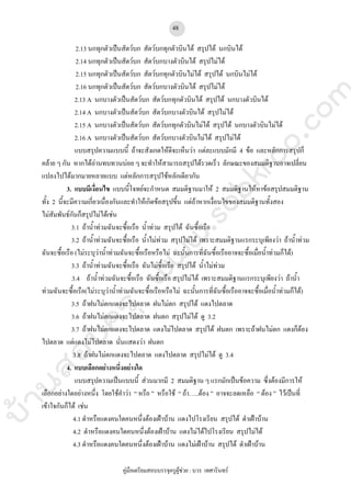 บ้านสอบครูwww.sobkroo.com
คูมือเตรียมสอบบรรจุครูผูชวย : บวร เทศารินทร
48
2.13 นกทุกตัวเปนสัตวบก สัตวบกทุกตัวบินได สรุปได นกบินได
2.14 นกทุกตัวเปนสัตวบก สัตวบกบางตัวบินได สรุปไมได
2.15 นกทุกตัวเปนสัตวบก สัตวบกทุกตัวบินไมได สรุปได นกบินไมได
2.16 นกทุกตัวเปนสัตวบก สัตวบกบางตัวบินได สรุปไมได
2.13 A นกบางตัวเปนสัตวบก สัตวบกทุกตัวบินได สรุปได นกบางตัวบินได
2.14 A นกบางตัวเปนสัตวบก สัตวบกบางตัวบินได สรุปไมได
2.15 A นกบางตัวเปนสัตวบก สัตวบกทุกตัวบินไมได สรุปได นกบางตัวบินไมได
2.16 A นกบางตัวเปนสัตวบก สัตวบกบางตัวบินไมได สรุปไมได
แบบสรุปความแบบนี้ ถาจะสังเกตใหดีจะเห็นวา แตละแบบมักมี 4 ขอ และหลักการสรุปก็
คลาย ๆ กัน หากไดอานทบทวนบอย ๆ จะทําใหสามารถสรุปไดรวดเร็ว ลักษณะของสมมติฐานอาจเปลี่ยน
แปลงไปไดมากมายหลายแบบ แตหลักการสรุปใชหลักเดียวกัน
3. แบบมีเงื่อนไข แบบนี้โจทยจะกําหนด สมมติฐานมาให 2 สมมติฐานใหหาขอสรุปสมมติฐาน
ทั้ง 2 นี้จะมีความเกี่ยวเนื่องกันและทําใหเกิดขอสรุปขึ้น แตถาหากเงื่อนไขของสมมติฐานทั้งสอง
ไมสัมพันธกันก็สรุปไมไดเชน
3.1 ถาน้ําทวมฉันจะซื้อเรือ น้ําทวม สรุปได ฉันซื้อเรือ
3.2 ถาน้ําทวมฉันจะซื้อเรือ น้ําไมทวม สรุปไมได เพราะสมมติฐานแรกระบุเพียงวา ถาน้ําทวม
ฉันจะซื้อเรือ (ไมระบุวาน้ําทวมฉันจะซื้อเรือหรือไม ฉะนั้นการที่ฉันซื้อเรืออาจจะซื้อเมื่อน้ําทวมก็ได)
3.3 ถาน้ําทวมฉันจะซื้อเรือ ฉันไมซื้อเรือ สรุปได น้ําไมทวม
3.4 ถาน้ําทวมฉันจะซื้อเรือ ฉันซื้อเรือ สรุปไมได เพราะสมมติฐานแรกระบุเพียงวา ถาน้ํา
ทวมฉันจะซื้อเรือ(ไมระบุวาน้ําทวมฉันจะซื้อเรือหรือไม ฉะนั้นการที่ฉันซื้อเรืออาจจะซื้อเมื่อน้ําทวมก็ได)
3.5 ถาฝนไมตกแดงจะไปตลาด ฝนไมตก สรุปได แดงไปตลาด
3.6 ถาฝนไมตกแดงจะไปตลาด ฝนตก สรุปไมได ดู 3.2
3.7 ถาฝนไมตกแดงจะไปตลาด แดงไมไปตลาด สรุปได ฝนตก เพราะถาฝนไมตก แดงก็ตอง
ไปตลาด แตแดงไมไปตลาด นั่นแสดงวา ฝนตก
3.8 ถาฝนไมตกแดงจะไปตลาด แดงไปตลาด สรุปไมได ดู 3.4
4. แบบเลือกอยางหนึ่งอยางใด
แบบสรุปความเปนแบบนี้ สวนมากมี 2 สมมติฐาน ๆ แรกมักเปนขอความ ซึ่งตองมีการให
เลือกอยางใดอยางหนึ่ง โดยใชคําวา “ หรือ ” หรือใช “ ถา…..ตอง ” อาจจะลดเหลือ “ ตอง ” ไวเปนที่
เขาใจกันก็ได เชน
4.1 ดําหรือแดงคนใดคนหนึ่งตองเฝาบาน แดงไปโรงเรียน สรุปได ดําเฝาบาน
4.2 ดําหรือแดงคนใดคนหนึ่งตองเฝาบาน แดงไมไดไปโรงเรียน สรุปไมได
4.3 ดําหรือแดงคนใดคนหนึ่งตองเฝาบาน แดงไมเฝาบาน สรุปได ดําเฝาบาน
 