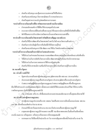 บ้านสอบครูwww.sobkroo.com
คูมือเตรียมสอบบรรจุครูผูชวย : บวร เทศารินทร
55
- สงเสริม สนับสนุน และคุมครองระบบสหกรณใหเปนอิสระ
- สงเสริมและสนับสนุน กิจการพาณิชยนาวี การขนสงทางราง
- สงเสริมอุตสาหกรรมแปรรูปผลผลิตทางการเกษตร
9.8 สวนที่ 8 แนวนโยบายดานที่ดิน ทรัพยากรธรรมชาติ และสิ่งแวดลอม
- กําหนดหลักเกณฑการใชที่ดินใหครอบคลุมทั่วประเทศ
- กระจายการถือครองที่ดินอยางเปนธรรมและใหเกษตรกรมีกรรมสิทธิ์หรือสิทธิในที่ดิน
- จัดใหมีแผนการบริหารจัดการทรัพยากรน้ําและทรัพยากรธรรมชาติอื่น
9.9 สวนที่ 9 แนวนโยบายดานวิทยาศาสตร ทรัพยสินทางปญญา และพลังงาน
- สงเสริมใหมีการพัฒนาดานวิทยาศาสตร เทคโนโลยี และนวัตกรรมดานตาง ๆ
- สงเสริมการประดิษฐหรือการคนคิดเพื่อใหเกิดความรูใหม
- สงเสริมและสนับสนุนการวิจัย พัฒนา และใชประโยชนจากพลังงานทดแทน
9.10 สวนที่ 10 แนวนโยบายดานการมีสวนรวมของประชาชน
- ใหมีสวนรวมกําหนดนโยบายและวางแผนพัฒนาสังคม เศรษฐกิจระดับชาติและระดับทองถิ่น
- ใหมีสวนรวมในการตัดสินใจทางการเมือง พัฒนาเศรษฐกิจ สังคม ทําบริการสาธารณะ
- ใหมีสวนรวมในการตรวจสอบการใชอํานาจรัฐทุกระดับ
- สงเสริมใหประชาชนมีความเขมแข็งในทางการเมือง สงเสริมความรูดานการเมือง
10. หมวดที่ 6 รัฐสภา
10. 1 สวนที่ 1 บททั่วไป
- รัฐสภาประกอบดวยสภาผูแทนราษฎรและวุฒิสภา(สมาชิก 480 และ 150 ตามลําดับ)
- ประธานสภาผูแทนราษฎรเปนประธานรัฐสภา ประธานวุฒิสภาเปนรองประธานรัฐสภา
- รางพระราชบัญญัติประกอบรัฐธรรมนูญและรางพระราชบัญญัติจะตราขึ้นเปนกฎหมาย
ตองไดรับคําแนะนํา และยินยอมของรัฐสภา เมื่อพระมหากษัตริยไดทรงลงพระปรมาภิไธย ใหประกาศใน
ราชกิจจานุเบกษา บังคับใชเปนกฎหมายตอไป
- 1ใน 10 ของสส. หรือ สว. เขาชื่อเสนอประธานสภาของตนพิจารณาการสิ้นสุดสมาชิกภาพได
10.2 สวนที่ 2 สภาผูแทนราษฎร(สส.)
- สภาผูแทนราษฎรประกอบดวย สส. 480คน โดยเปนสส.จากการเลือกตั้งแบบแบงเขต 400 คน
และ สส. เลือกตั้งแบบสัดสวน จํานวน 80 คน
- กําหนดใหมี สส.รอยละ95(จํานวน 456 คน) ถึงประกอบเปนสภาผูแทนราษฎรได
- อายุของสภาผูแทนราษฎรมีกําหนดคราวละสี่ป สมาชิกภาพของสส.เริ่มตั้งแตวันเลือกตั้งจน
กระทั่ง หมดวาระ หรือยุบสภา หรือตาย หรือลาออก หรือขาดคุณสมบัติ
- หากหมดวาระใหเลือกตั้งใหมภายใน 45 วัน หากกรณียุบสภาเลือกตั้งใหมภายใน 45-60 วัน
 