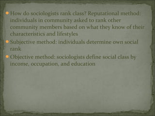 How do sociologists rank class? Reputational method:
 individuals in community asked to rank other
 community members based on what they know of their
 characteristics and lifestyles
Subjective method: individuals determine own social
 rank
Objective method: sociologists define social class by
 income, occupation, and education
 