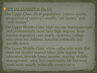 SOCIAL CLASSES in the US
-The Upper Class: 1% of population; control sizable
  proportion of country’s wealth; “old money” and
  “new money”
-The Upper Middle Class: high-income businesspeople
  and professionals; most have high degrees; large
  houses, expensive cars, yearly vacations, college
  education for children, luxuries; politically and
  socially active
-The Lower Middle Class: white-collar jobs-work that
  does not involve manual labor; jobs require less
  education, provide lower income; nursing, middle
  management, sales; live comfortable life but must
  work hard; usually politically conservative
 