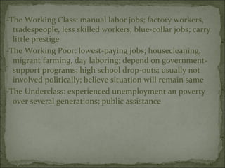 -The Working Class: manual labor jobs; factory workers,
  tradespeople, less skilled workers, blue-collar jobs; carry
  little prestige
-The Working Poor: lowest-paying jobs; housecleaning,
  migrant farming, day laboring; depend on government-
  support programs; high school drop-outs; usually not
  involved politically; believe situation will remain same
-The Underclass: experienced unemployment an poverty
  over several generations; public assistance
 