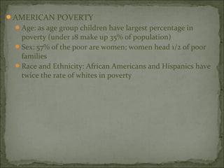 AMERICAN POVERTY
  Age: as age group children have largest percentage in
   poverty (under 18 make up 35% of population)
  Sex: 57% of the poor are women; women head 1/2 of poor
   families
  Race and Ethnicity: African Americans and Hispanics have
   twice the rate of whites in poverty
 