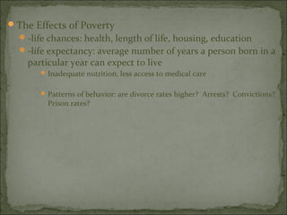 The Effects of Poverty
   -life chances: health, length of life, housing, education
   -life expectancy: average number of years a person born in a
    particular year can expect to live
        Inadequate nutrition, less access to medical care


        Patterns of behavior: are divorce rates higher? Arrests? Convictions?
         Prison rates?
 