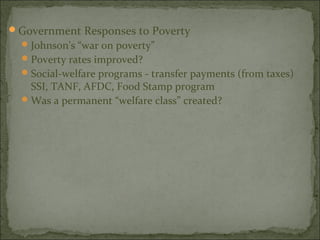 Government Responses to Poverty
   Johnson’s “war on poverty”
   Poverty rates improved?
   Social-welfare programs - transfer payments (from taxes)
    SSI, TANF, AFDC, Food Stamp program
   Was a permanent “welfare class” created?
 