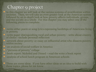  In this chapter we will look at the various systems of stratification within
  societies. Then, we will take an even greater look at the American system
  followed by an in-depth look at how poverty affects individuals, groups,
  and the society as a whole. For this chapter you may select one of the
  following pieces to complete:

 -write either poem or song lyrics expressing hardships of Americans living
  in poverty
 -write paper distinguishing rural and urban poverty – write about country
  of choice –include personal reflection
 -artwork about poverty: or essay on influential artist who dissects poverty
  within society
 -an analysis of social-welfare in America
 -“pictures of poverty” collage
 -book report: Nickeled and Dimed – read the write a book report
 -analysis of school lunch program in American schools

 These are some ideas. If you have other ideas or an idea to build with
  these topics, please let me know.
 