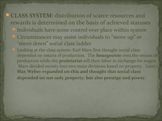 CLASS SYSTEM: distribution of scarce resources and
 rewards is determined on the basis of achieved statuses
   Individuals have some control over place within system
   Circumstances may assist individuals to “move up” or
    “move down” social class ladder
   Looking at the class system: Karl Marx first thought social class
    depended on means of production. The bourgeoisie own the means of
    production while the proletariat sell their labor in exchange for wages.
    Marx divided society into two main divisions based on property. Later,
    Max Weber expanded on this and thought that social class
    depended on not only property, but also prestige and power.
 