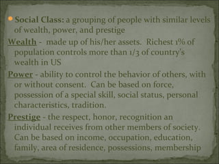 Social Class: a grouping of people with similar levels
 of wealth, power, and prestige
Wealth - made up of his/her assets. Richest 1% of
 population controls more than 1/3 of country’s
 wealth in US
Power - ability to control the behavior of others, with
 or without consent. Can be based on force,
 possession of a special skill, social status, personal
 characteristics, tradition.
Prestige - the respect, honor, recognition an
 individual receives from other members of society.
 Can be based on income, occupation, education,
 family, area of residence, possessions, membership
 