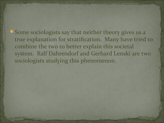 Some sociologists say that neither theory gives us a
 true explanation for stratification. Many have tried to
 combine the two to better explain this societal
 system. Ralf Dahrendorf and Gerhard Lenski are two
 sociologists studying this phenomenon.
 
