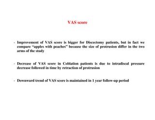 VAS score



- Improvement of VAS score is bigger for Discectomy patients, but in fact we
  compare “apples with peaches” because the size of protrusion differ in the two
  arms of the study


- Decrease of VAS score in Coblation patients is due to intradiscal pressure
  decrease followed in time by retraction of protrusion


- Downward trend of VAS score is maintained in 1 year follow-up period
 