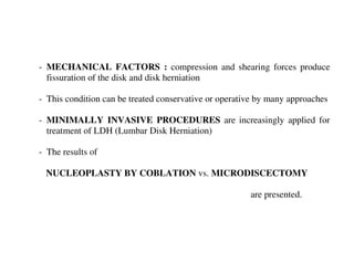 - MECHANICAL FACTORS : compression and shearing forces produce
  fissuration of the disk and disk herniation

- This condition can be treated conservative or operative by many approaches

- MINIMALLY INVASIVE PROCEDURES are increasingly applied for
  treatment of LDH (Lumbar Disk Herniation)

- The results of

 NUCLEOPLASTY BY COBLATION vs. MICRODISCECTOMY

                                                       are presented.
 