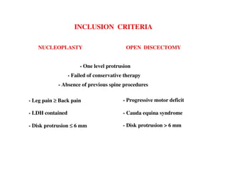 INCLUSION CRITERIA

   NUCLEOPLASTY                            OPEN DISCECTOMY


                       - One level protrusion
                  - Failed of conservative therapy
            - Absence of previous spine procedures

- Leg pain ≥ Back pain                    - Progressive motor deficit

- LDH contained                           - Cauda equina syndrome

- Disk protrusion ≤ 6 mm                  - Disk protrusion > 6 mm
 
