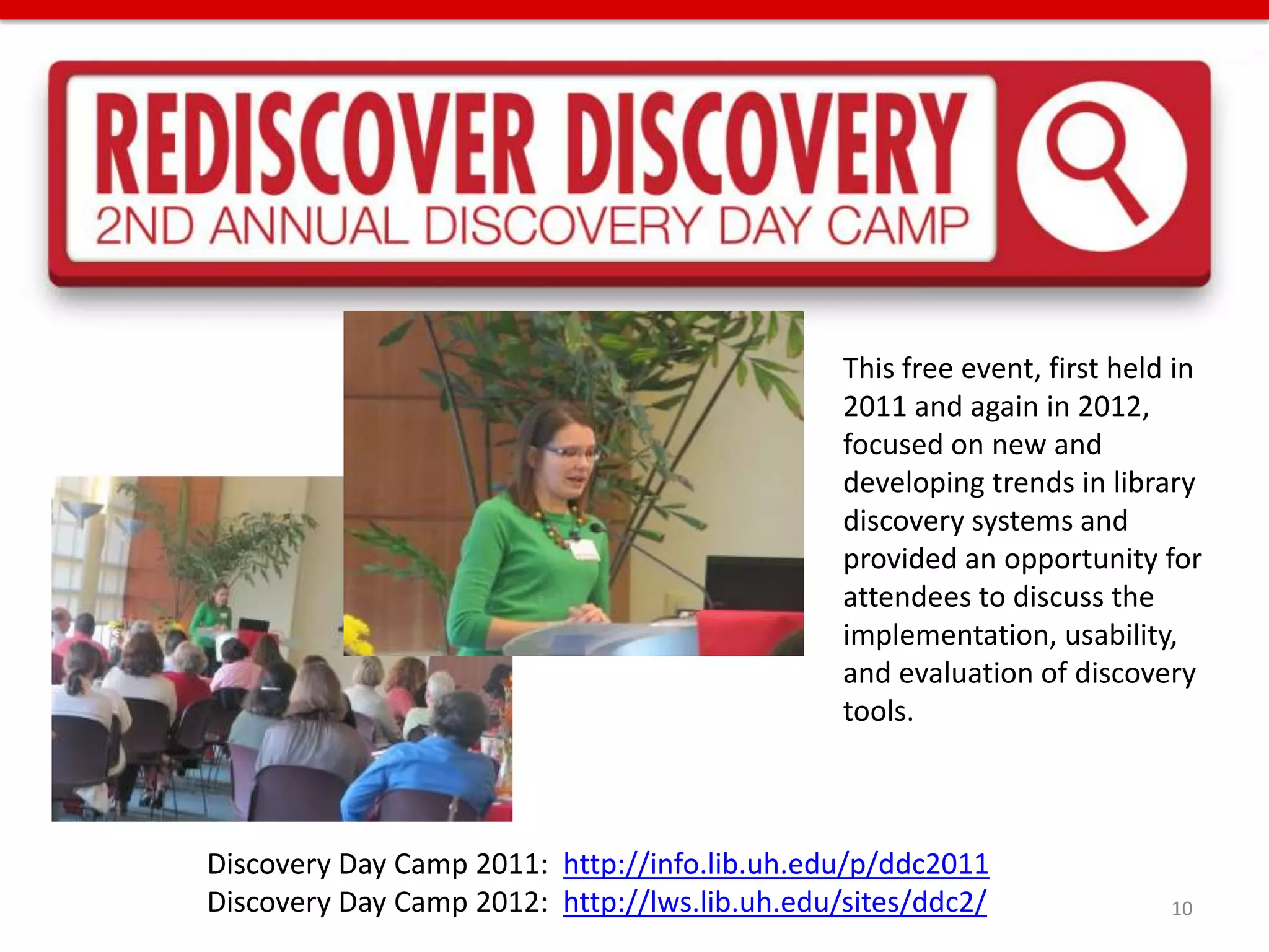 This free event, first held in
                                               2011 and again in 2012,
                                               focused on new and
                                               developing trends in library
                                               discovery systems and
                                               provided an opportunity for
                                               attendees to discuss the
                                               implementation, usability,
                                               and evaluation of discovery
                                               tools.



Discovery Day Camp 2011: http://info.lib.uh.edu/p/ddc2011
Discovery Day Camp 2012: http://lws.lib.uh.edu/sites/ddc2/                10
 