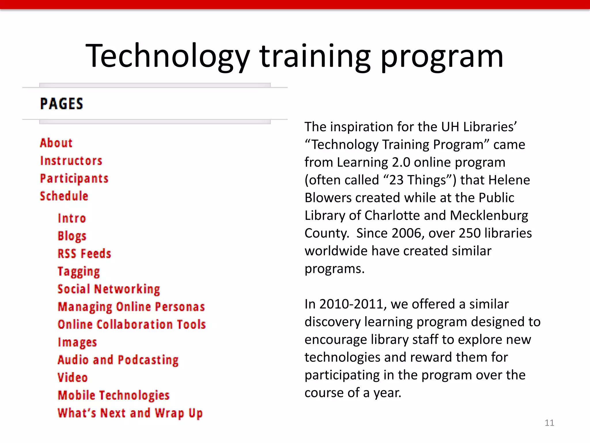 Technology training program
              The inspiration for the UH Libraries’
              “Technology Training Program” came
              from Learning 2.0 online program
              (often called “23 Things”) that Helene
              Blowers created while at the Public
              Library of Charlotte and Mecklenburg
              County. Since 2006, over 250 libraries
              worldwide have created similar
              programs.

              In 2010-2011, we offered a similar
              discovery learning program designed to
              encourage library staff to explore new
              technologies and reward them for
              participating in the program over the
              course of a year.
                                                       11
 