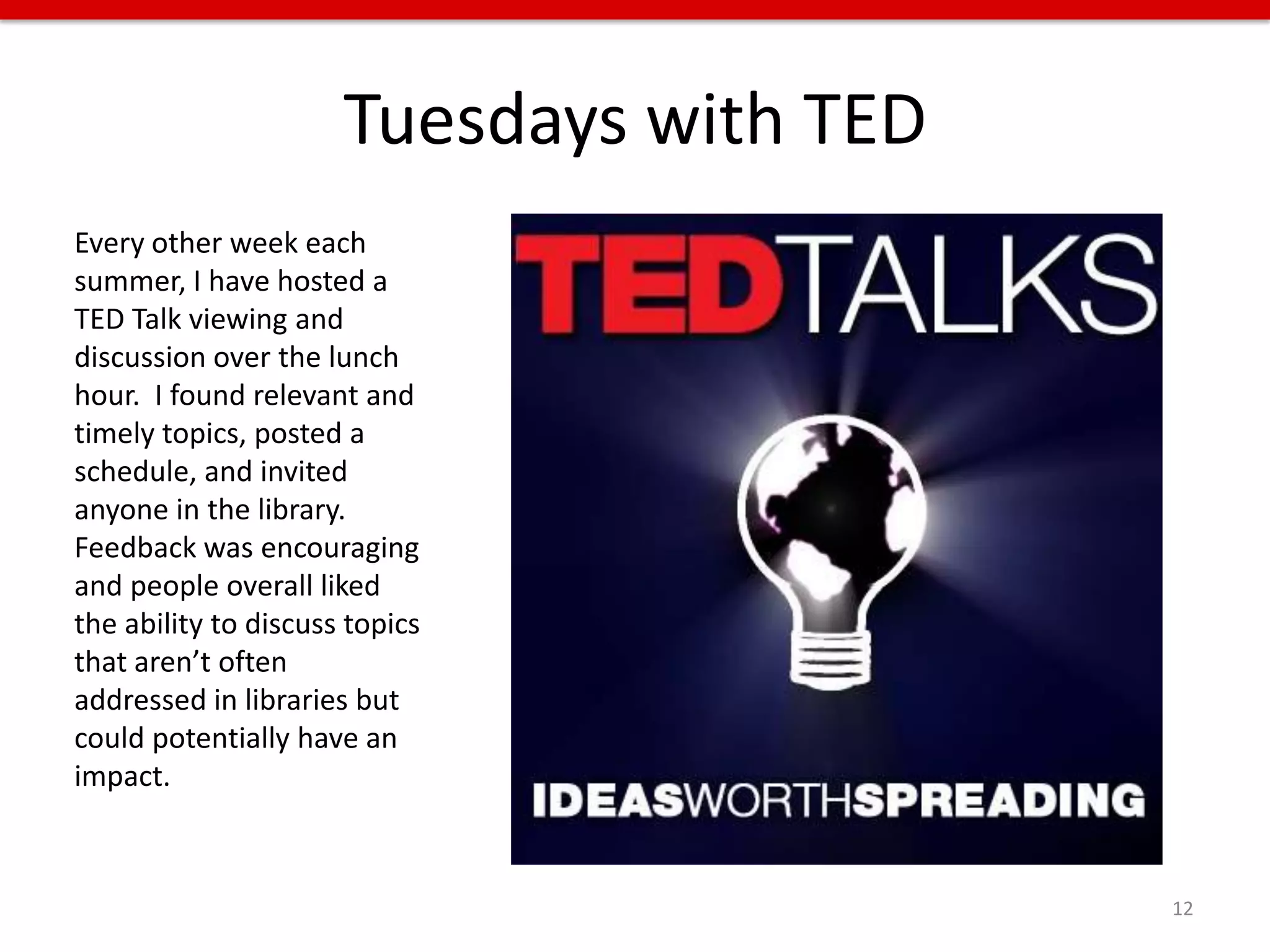 Tuesdays with TED
Every other week each
summer, I have hosted a
TED Talk viewing and
discussion over the lunch
hour. I found relevant and
timely topics, posted a
schedule, and invited
anyone in the library.
Feedback was encouraging
and people overall liked
the ability to discuss topics
that aren’t often
addressed in libraries but
could potentially have an
impact.



                                          12
 