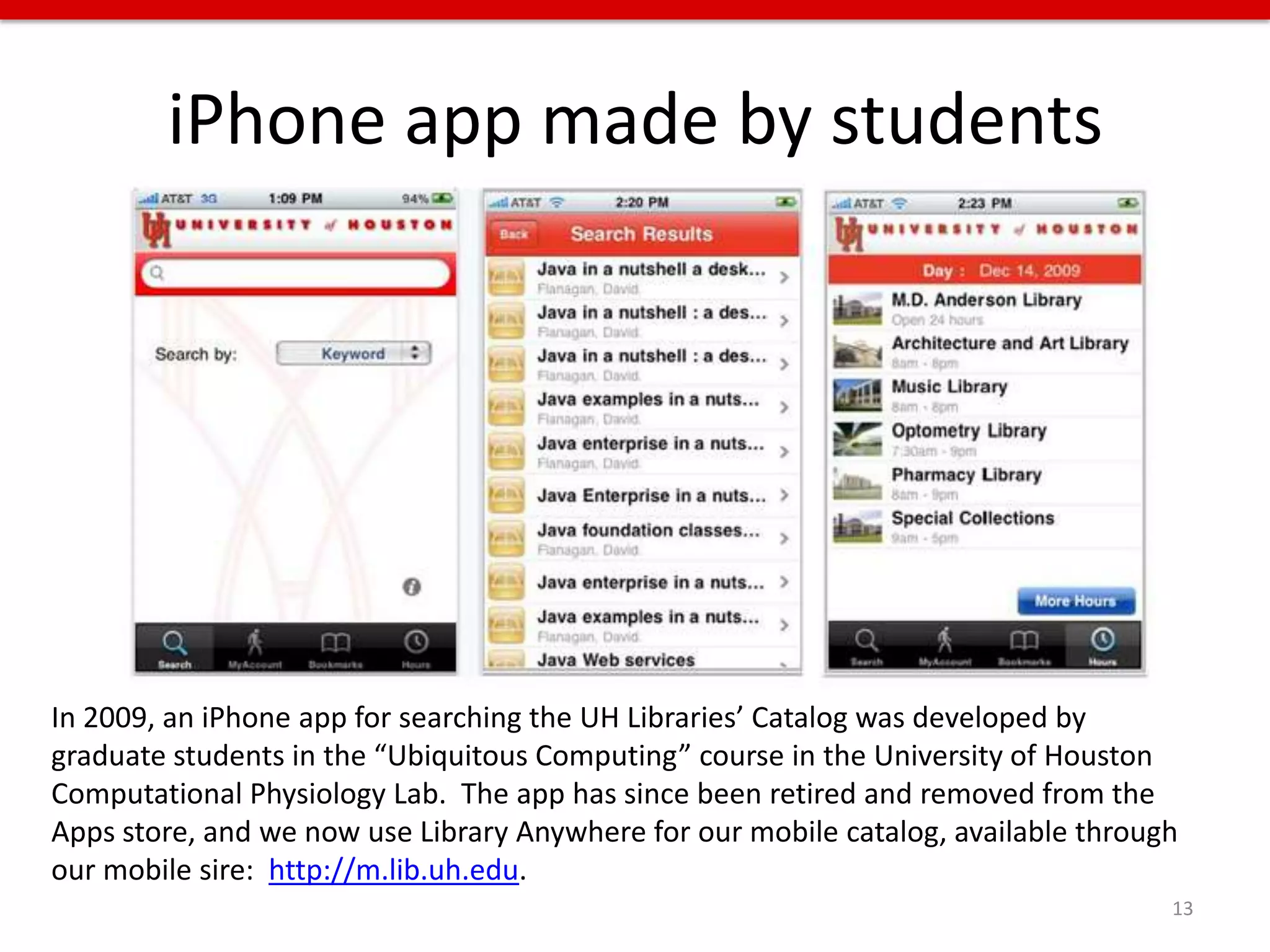 iPhone app made by students




In 2009, an iPhone app for searching the UH Libraries’ Catalog was developed by
graduate students in the “Ubiquitous Computing” course in the University of Houston
Computational Physiology Lab. The app has since been retired and removed from the
Apps store, and we now use Library Anywhere for our mobile catalog, available through
our mobile sire: http://m.lib.uh.edu.
                                                                                    13
 