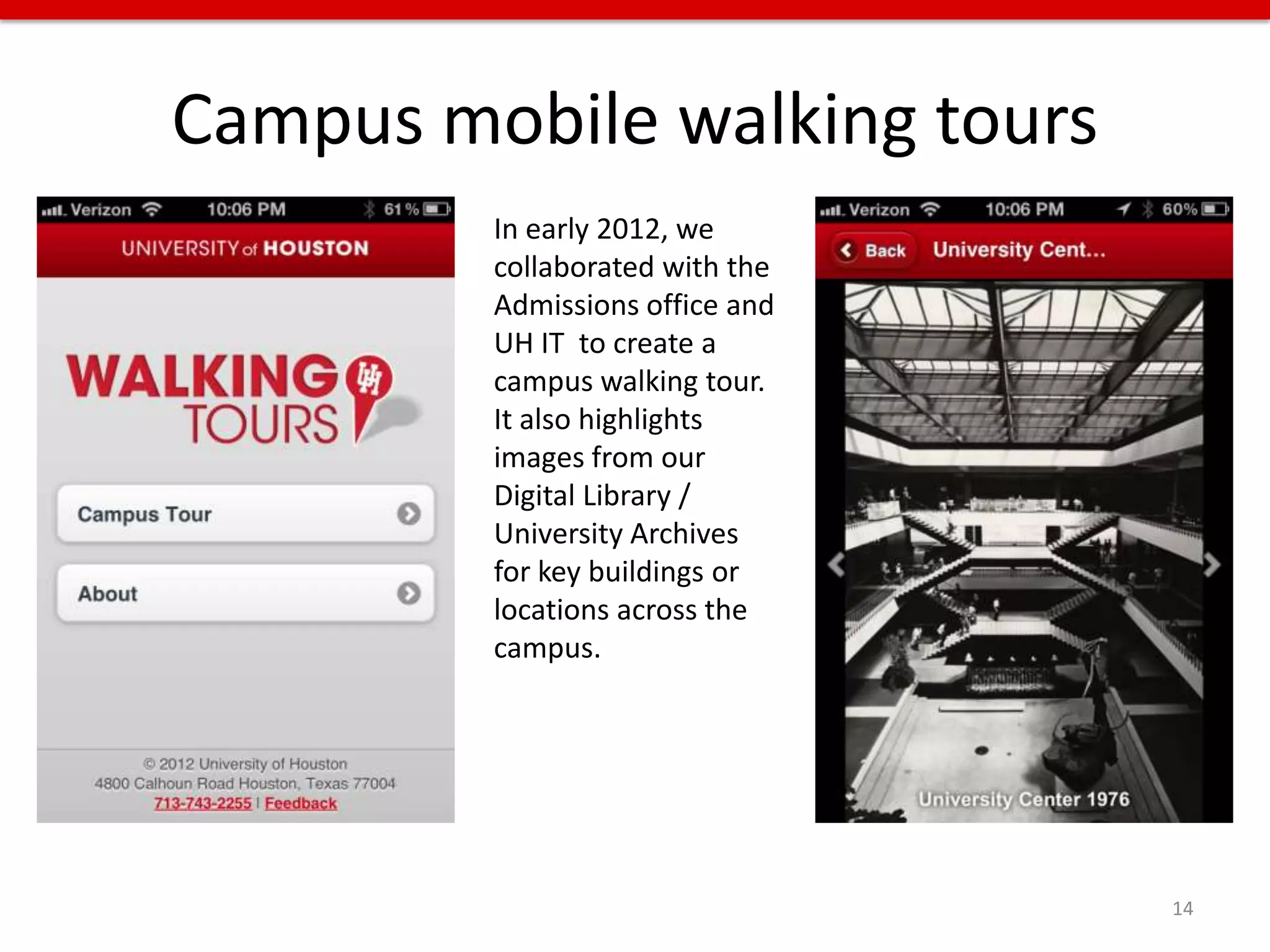 Campus mobile walking tours
         In early 2012, we
         collaborated with the
         Admissions office and
         UH IT to create a
         campus walking tour.
         It also highlights
         images from our
         Digital Library /
         University Archives
         for key buildings or
         locations across the
         campus.




                                 14
 