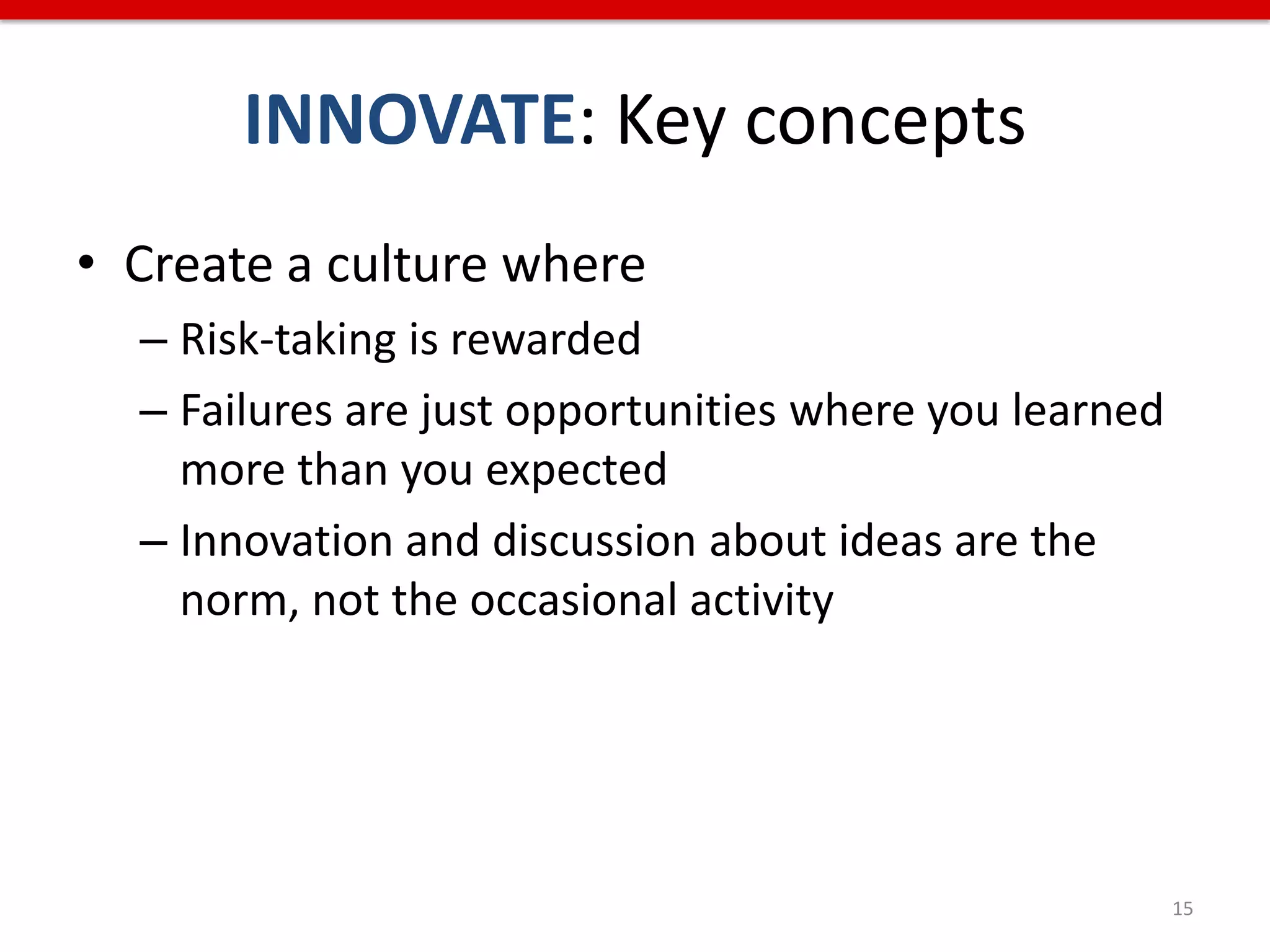 INNOVATE: Key concepts
• Create a culture where
  – Risk-taking is rewarded
  – Failures are just opportunities where you learned
    more than you expected
  – Innovation and discussion about ideas are the
    norm, not the occasional activity




                                                        15
 