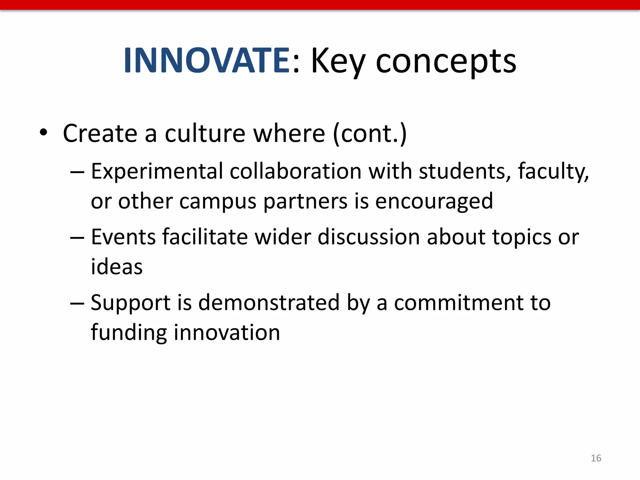 INNOVATE: Key concepts
• Create a culture where (cont.)
  – Experimental collaboration with students, faculty,
    or other campus partners is encouraged
  – Events facilitate wider discussion about topics or
    ideas
  – Support is demonstrated by a commitment to
    funding innovation



                                                         16
 