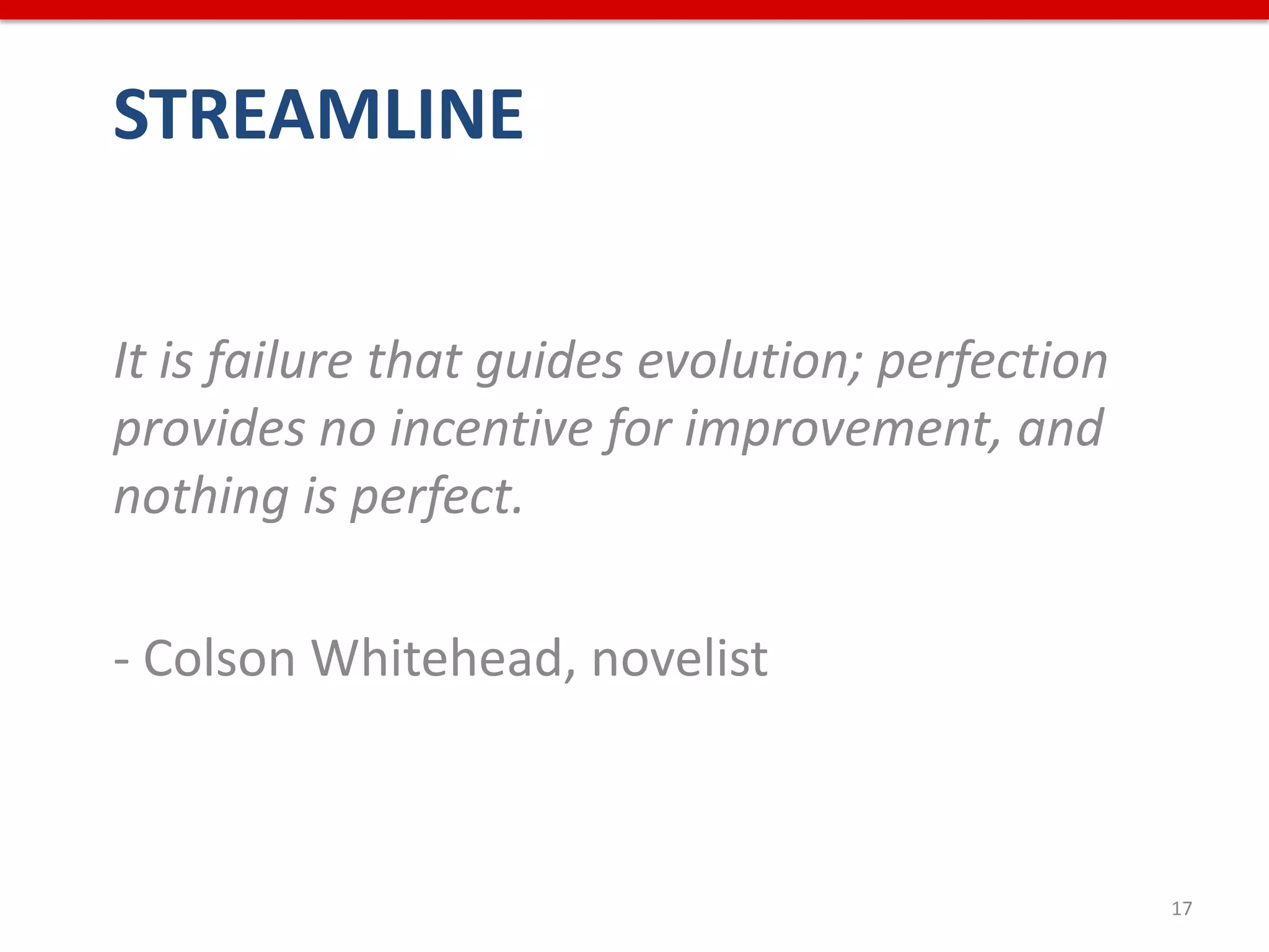 STREAMLINE


It is failure that guides evolution; perfection
provides no incentive for improvement, and
nothing is perfect.

- Colson Whitehead, novelist



                                                  17
 