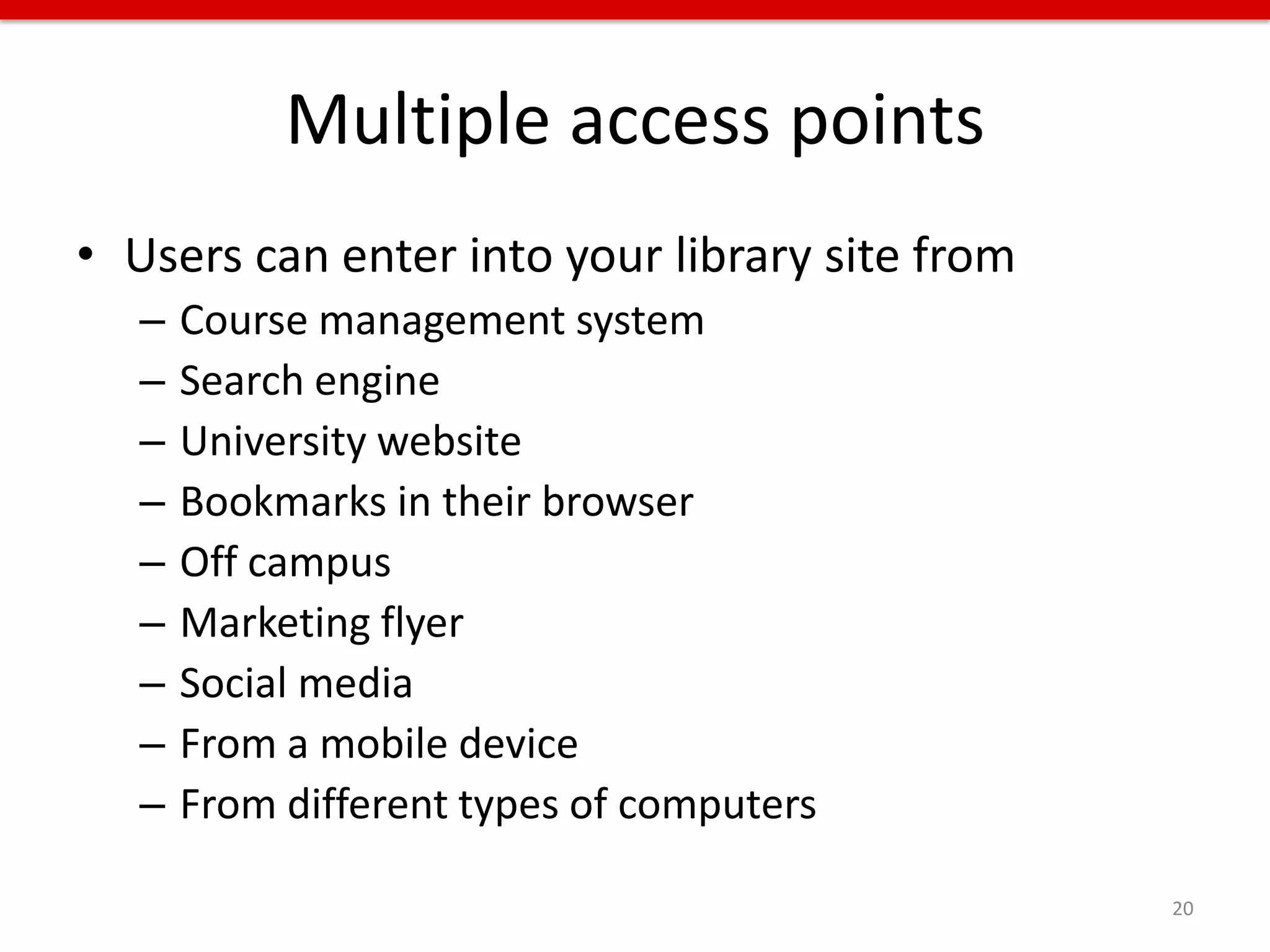 Multiple access points
• Users can enter into your library site from
   –   Course management system
   –   Search engine
   –   University website
   –   Bookmarks in their browser
   –   Off campus
   –   Marketing flyer
   –   Social media
   –   From a mobile device
   –   From different types of computers

                                                20
 