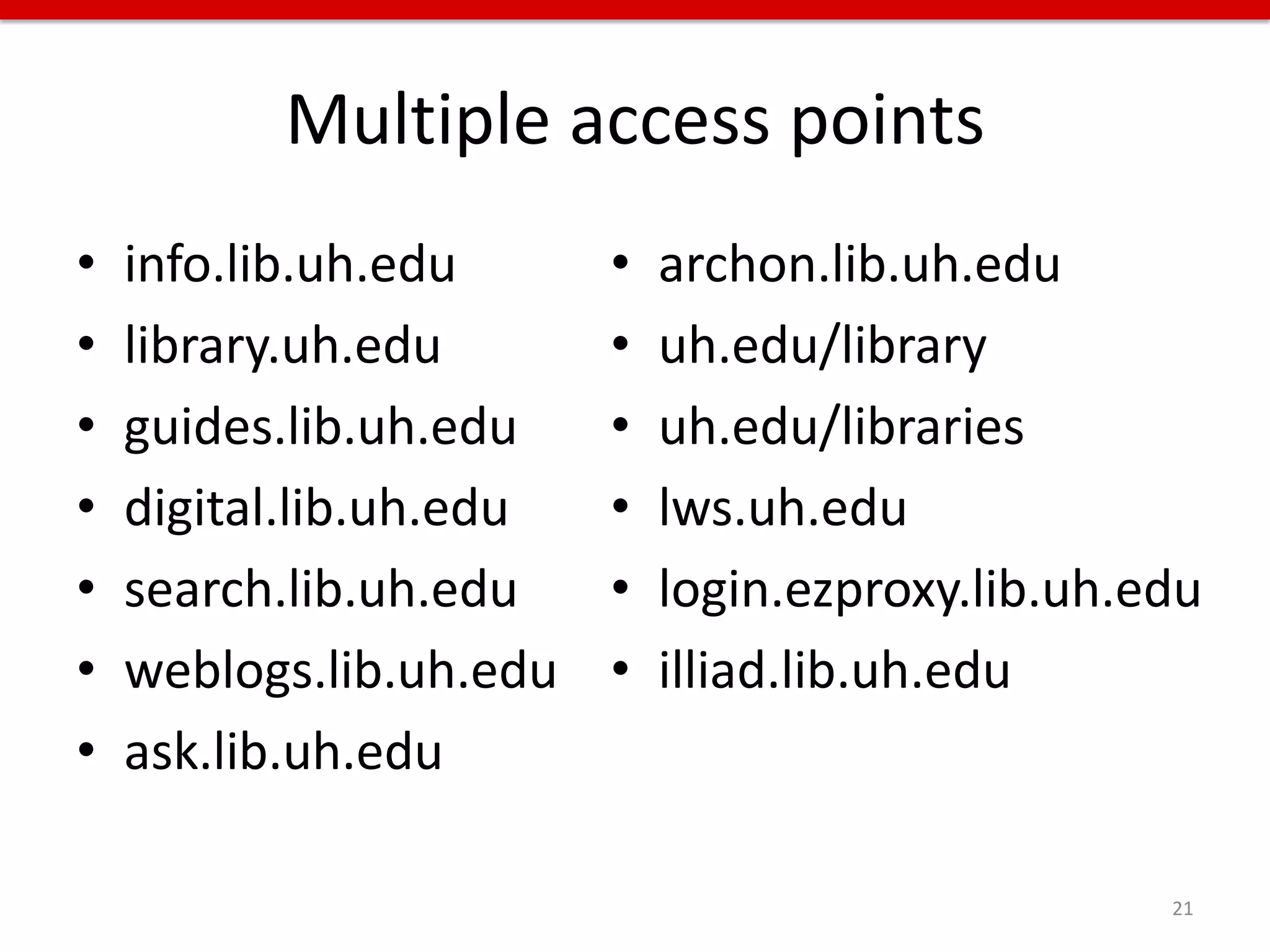 Multiple access points
•   info.lib.uh.edu      •   archon.lib.uh.edu
•   library.uh.edu       •   uh.edu/library
•   guides.lib.uh.edu    •   uh.edu/libraries
•   digital.lib.uh.edu   •   lws.uh.edu
•   search.lib.uh.edu    •   login.ezproxy.lib.uh.edu
•   weblogs.lib.uh.edu   •   illiad.lib.uh.edu
•   ask.lib.uh.edu

                                                   21
 