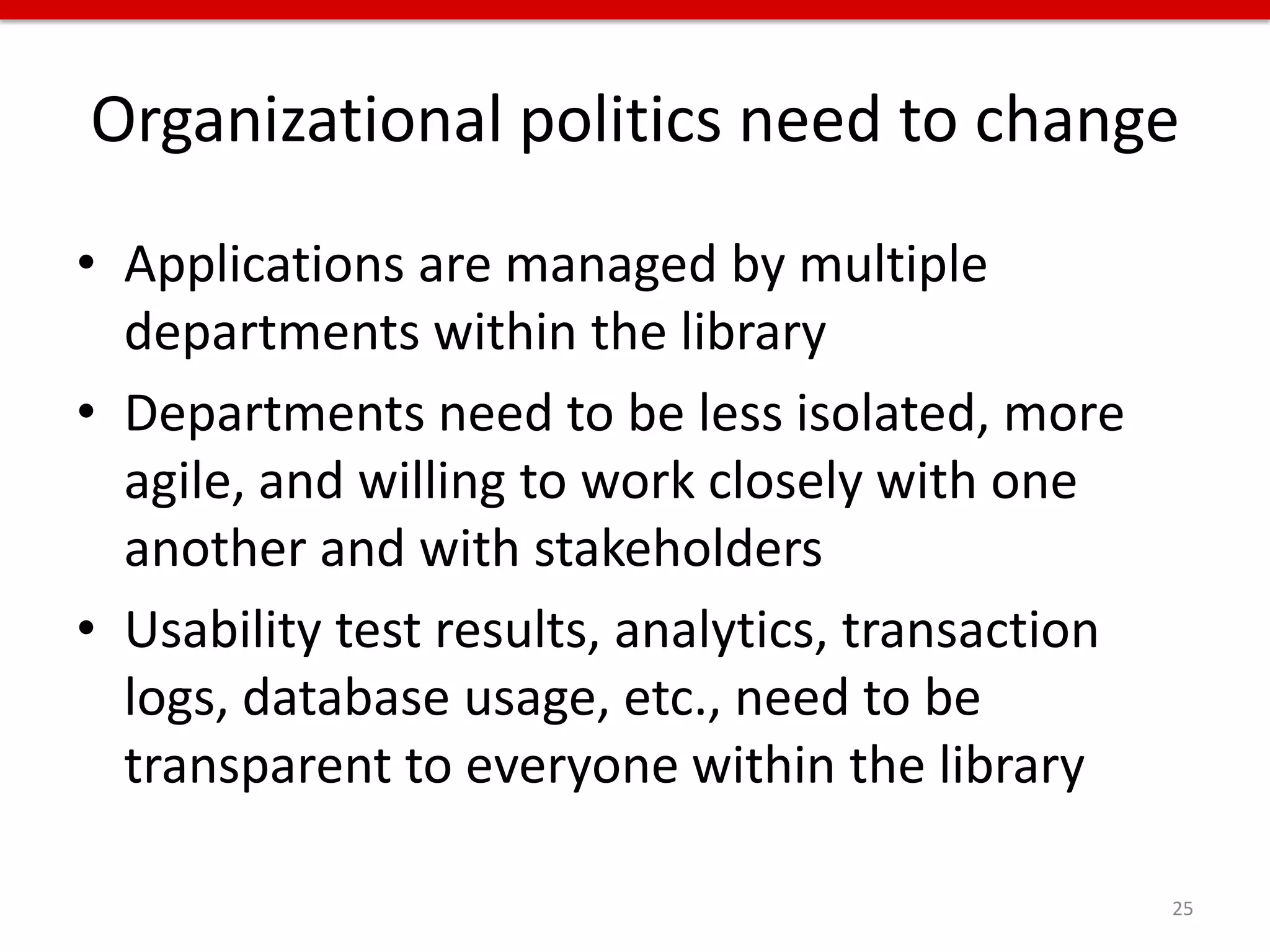 Organizational politics need to change
• Applications are managed by multiple
  departments within the library
• Departments need to be less isolated, more
  agile, and willing to work closely with one
  another and with stakeholders
• Usability test results, analytics, transaction
  logs, database usage, etc., need to be
  transparent to everyone within the library

                                                   25
 