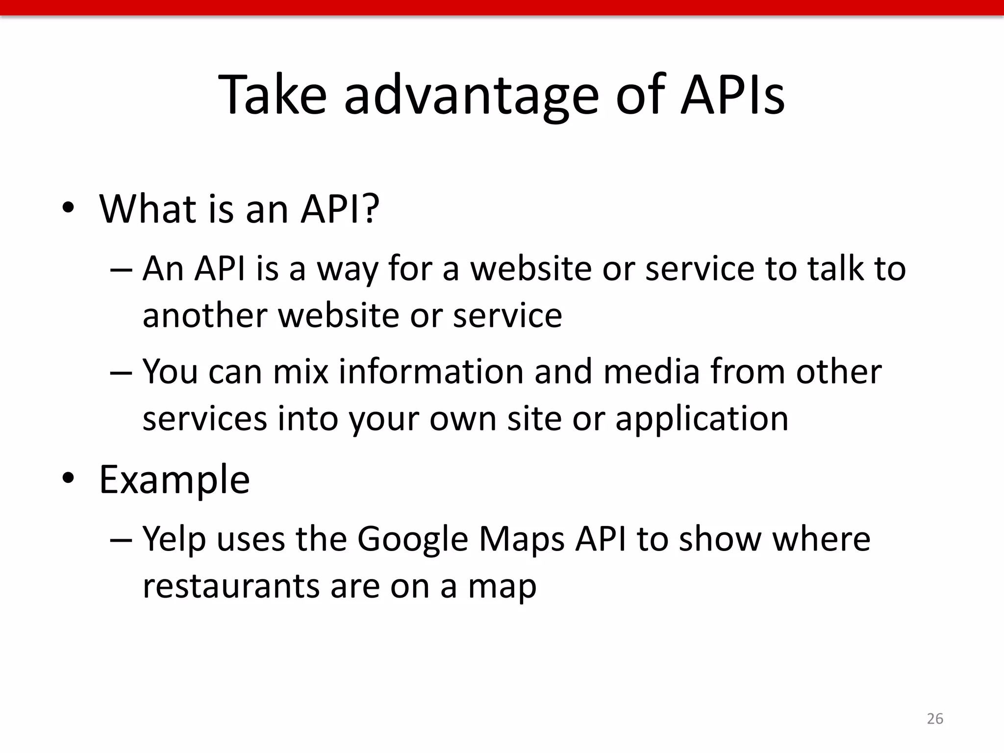 Take advantage of APIs
• What is an API?
  – An API is a way for a website or service to talk to
    another website or service
  – You can mix information and media from other
    services into your own site or application
• Example
  – Yelp uses the Google Maps API to show where
    restaurants are on a map


                                                          26
 