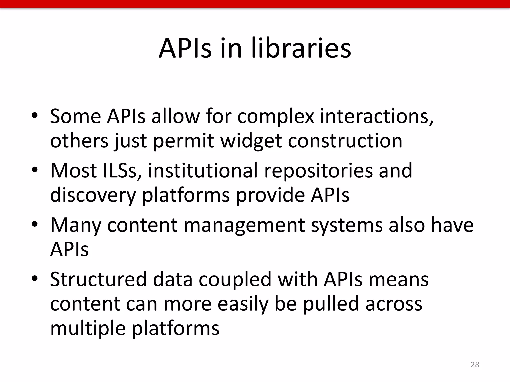 APIs in libraries

• Some APIs allow for complex interactions,
  others just permit widget construction
• Most ILSs, institutional repositories and
  discovery platforms provide APIs
• Many content management systems also have
  APIs
• Structured data coupled with APIs means
  content can more easily be pulled across
  multiple platforms
                                          28
 