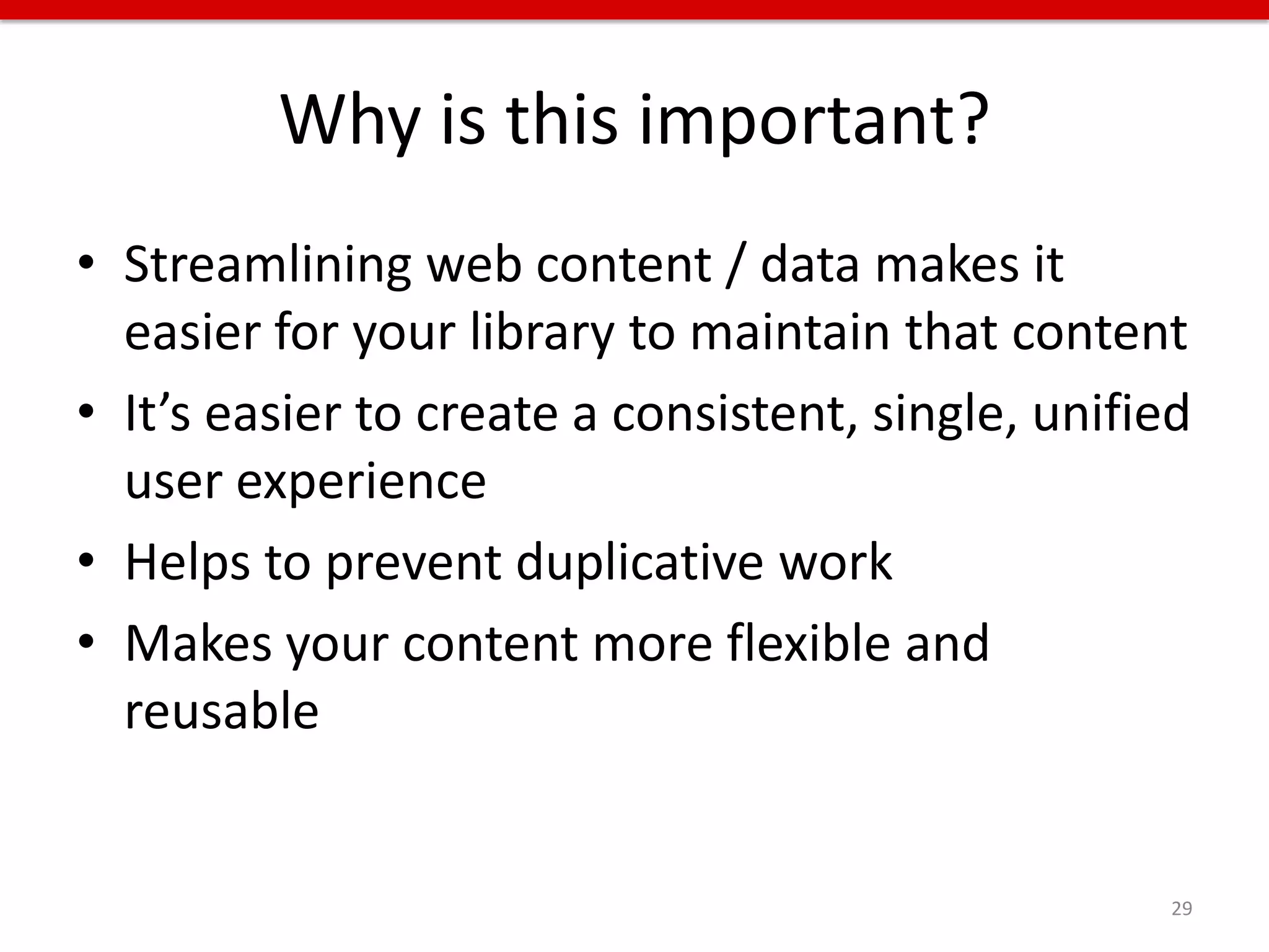 Why is this important?
• Streamlining web content / data makes it
  easier for your library to maintain that content
• It’s easier to create a consistent, single, unified
  user experience
• Helps to prevent duplicative work
• Makes your content more flexible and
  reusable


                                                    29
 