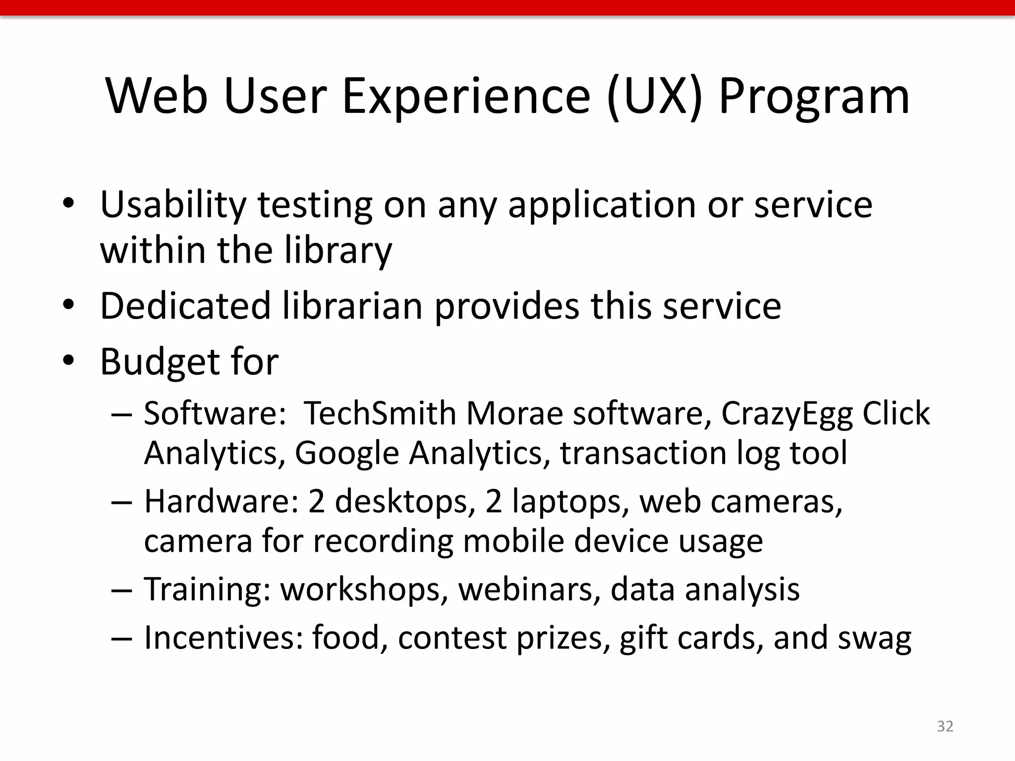 Web User Experience (UX) Program
• Usability testing on any application or service
  within the library
• Dedicated librarian provides this service
• Budget for
   – Software: TechSmith Morae software, CrazyEgg Click
     Analytics, Google Analytics, transaction log tool
   – Hardware: 2 desktops, 2 laptops, web cameras,
     camera for recording mobile device usage
   – Training: workshops, webinars, data analysis
   – Incentives: food, contest prizes, gift cards, and swag

                                                              32
 