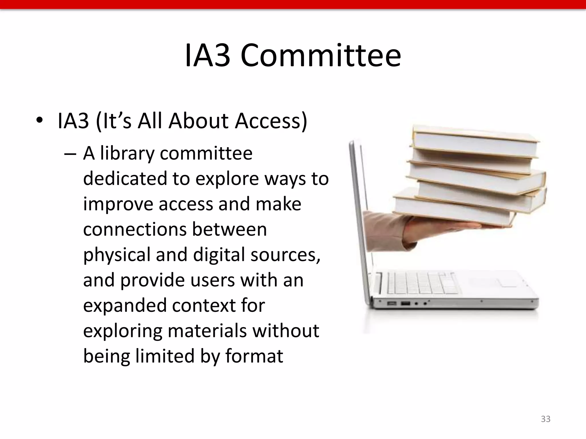 IA3 Committee
• IA3 (It’s All About Access)
   – A library committee
     dedicated to explore ways to
     improve access and make
     connections between
     physical and digital sources,
     and provide users with an
     expanded context for
     exploring materials without
     being limited by format

                                     33
 