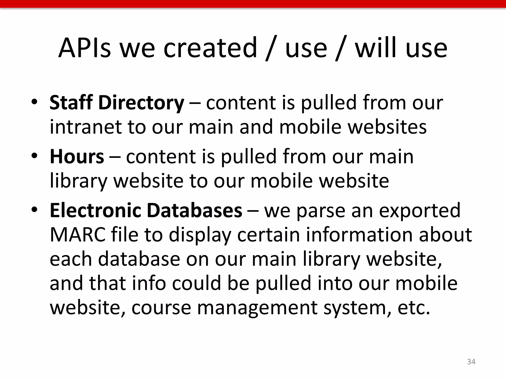 APIs we created / use / will use
• Staff Directory – content is pulled from our
  intranet to our main and mobile websites
• Hours – content is pulled from our main
  library website to our mobile website
• Electronic Databases – we parse an exported
  MARC file to display certain information about
  each database on our main library website,
  and that info could be pulled into our mobile
  website, course management system, etc.

                                               34
 