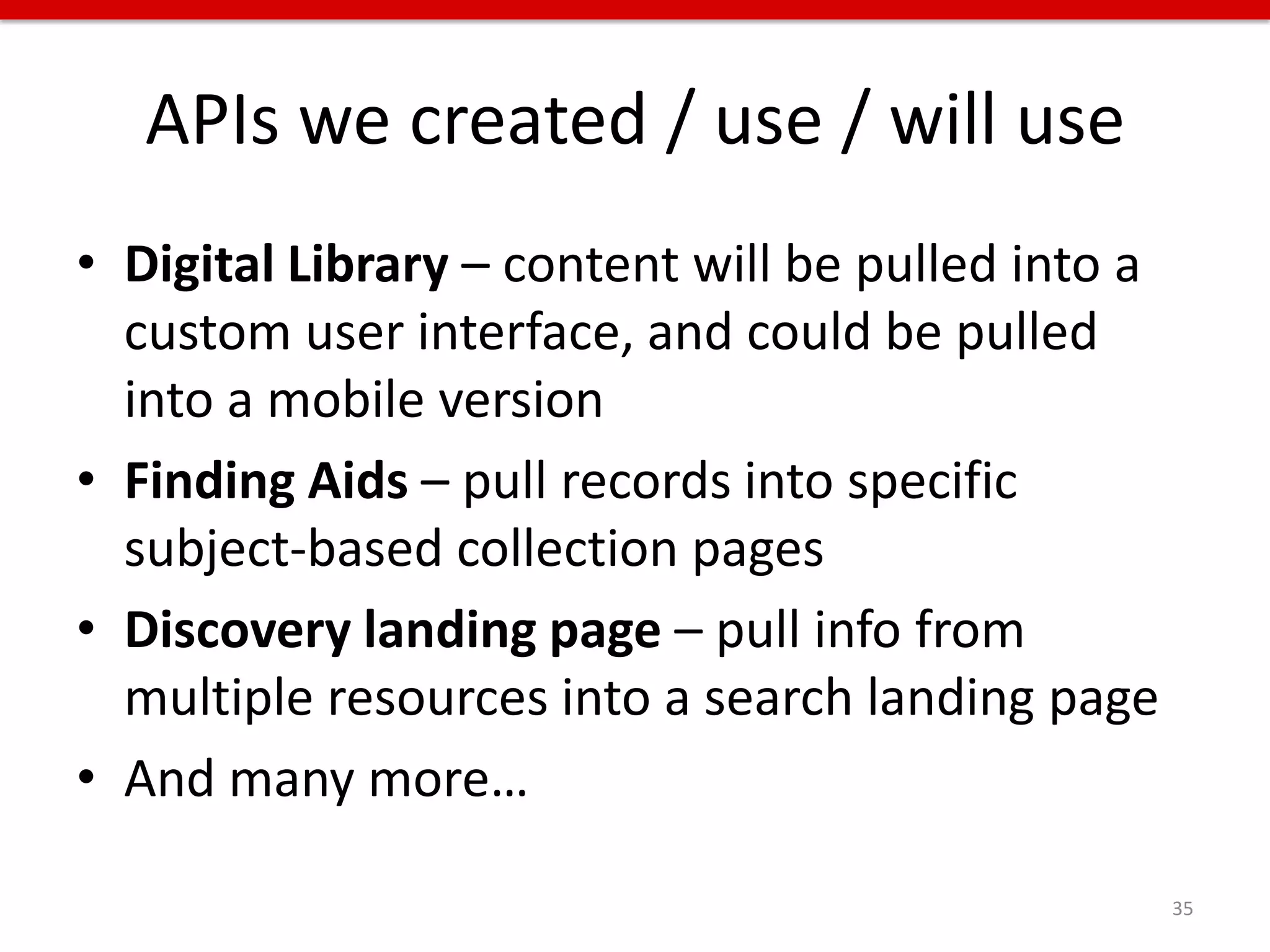 APIs we created / use / will use
• Digital Library – content will be pulled into a
  custom user interface, and could be pulled
  into a mobile version
• Finding Aids – pull records into specific
  subject-based collection pages
• Discovery landing page – pull info from
  multiple resources into a search landing page
• And many more…

                                                    35
 