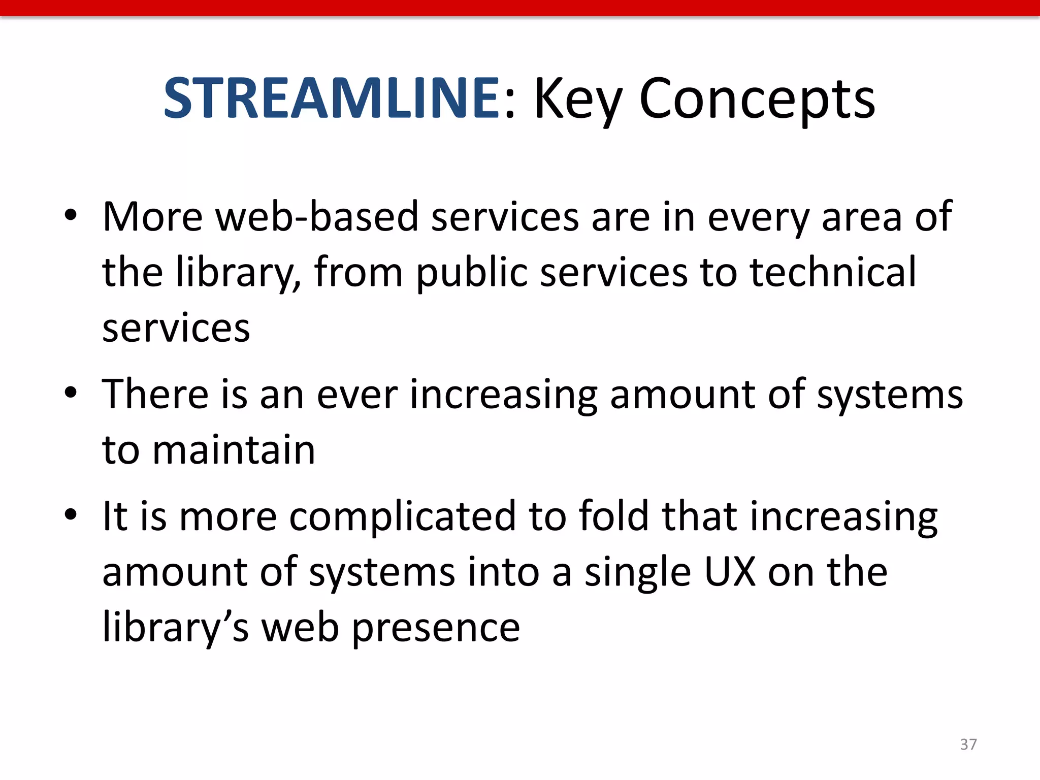 STREAMLINE: Key Concepts
• More web-based services are in every area of
  the library, from public services to technical
  services
• There is an ever increasing amount of systems
  to maintain
• It is more complicated to fold that increasing
  amount of systems into a single UX on the
  library’s web presence

                                               37
 
