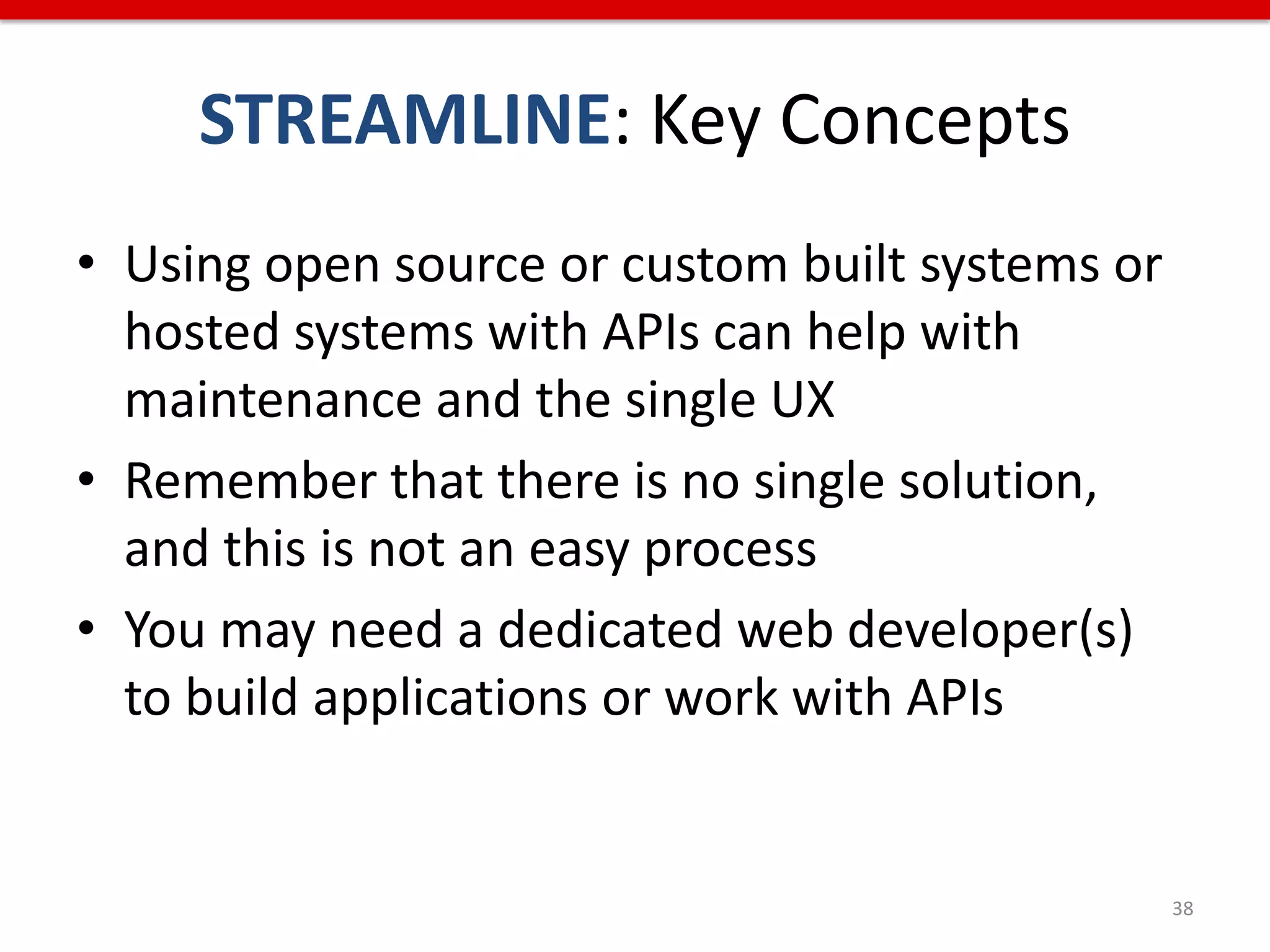 STREAMLINE: Key Concepts
• Using open source or custom built systems or
  hosted systems with APIs can help with
  maintenance and the single UX
• Remember that there is no single solution,
  and this is not an easy process
• You may need a dedicated web developer(s)
  to build applications or work with APIs


                                                 38
 