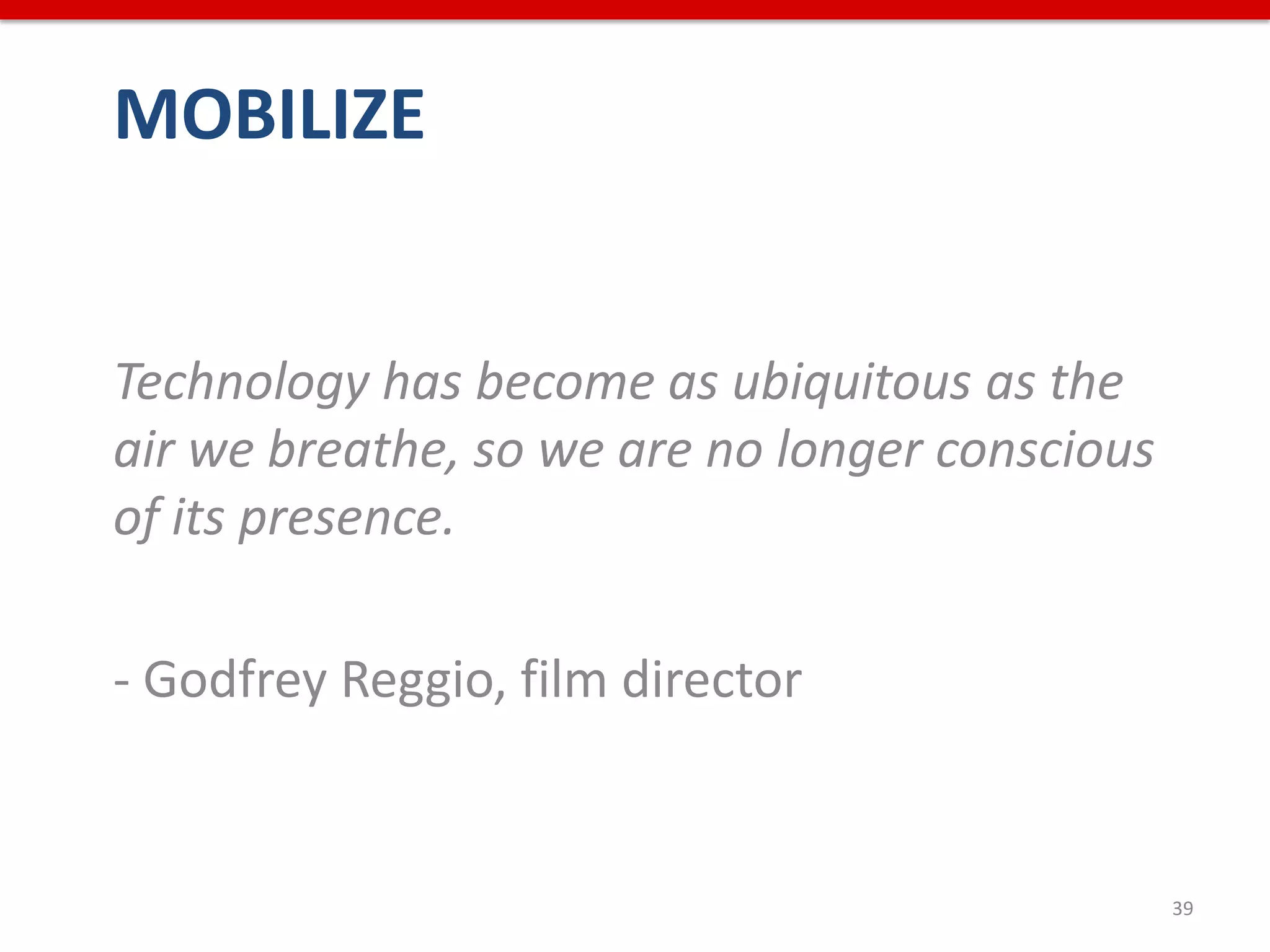 MOBILIZE


Technology has become as ubiquitous as the
air we breathe, so we are no longer conscious
of its presence.

- Godfrey Reggio, film director


                                                39
 