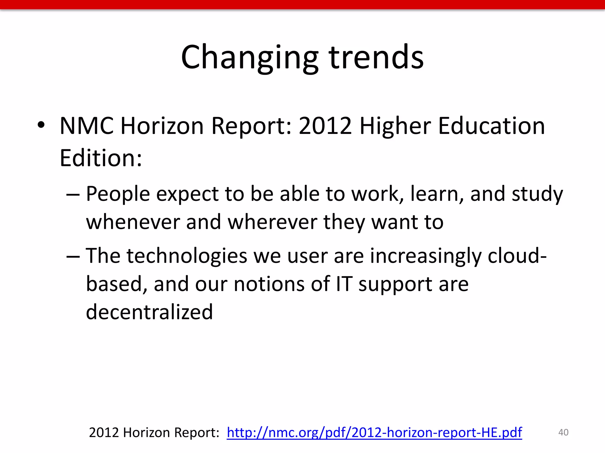 Changing trends
• NMC Horizon Report: 2012 Higher Education
  Edition:
  – People expect to be able to work, learn, and study
    whenever and wherever they want to
  – The technologies we user are increasingly cloud-
    based, and our notions of IT support are
    decentralized




    2012 Horizon Report: http://nmc.org/pdf/2012-horizon-report-HE.pdf   40
 