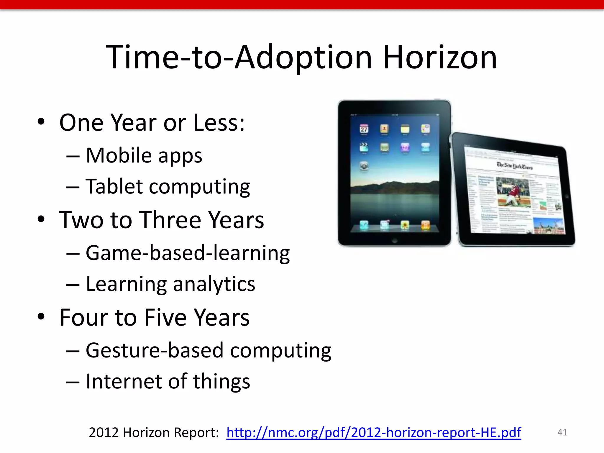 Time-to-Adoption Horizon
• One Year or Less:
  – Mobile apps
  – Tablet computing
• Two to Three Years
  – Game-based-learning
  – Learning analytics
• Four to Five Years
  – Gesture-based computing
  – Internet of things

    2012 Horizon Report: http://nmc.org/pdf/2012-horizon-report-HE.pdf   41
 